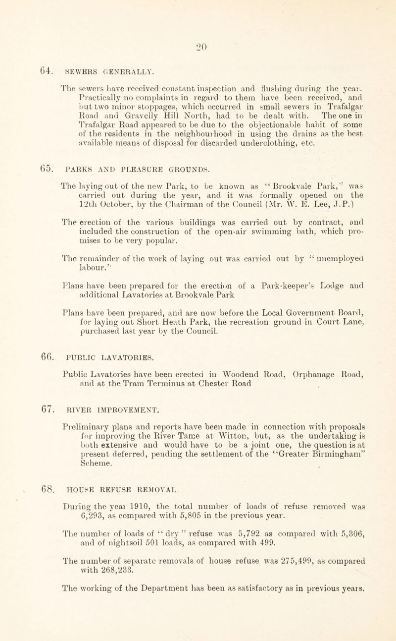 64. SEWERS GENERALLY. The sewers have received constant inspection and Hushing during the year. Practically no complaints in regard to them have been received, and but two minor stoppages, which occurred in small sewers in Trafalgar Road and Gravelly Hill North, had to be dealt with. The one in Trafalgar Road appeared to be due to the objectionable habit of some of the residents in the neighbourhood in using the drains as the best available means of disposal for discarded underclothing, etc. 65. PARKS AND PLEASURE GROUNDS. The laying out of the new Park, to be known as “Brookvale Park, was carried out during the year, and it was formally opened on the 12th October, by the Chairman of the Council (Mr. W. E. Lee, J.P.) The erection of the various buildings was carried out by contract, and included the construction of the open-air swimming bath, which pro- mises to be very popular. The remainder of the work of laying out was carried out by “ unemployed labour.’’ Plans have been prepared for the erection of a Park-keeper’s Lodge and additional Lavatories at Brookvale Park Plans have been prepared, and are now before the Local Government Board, for laying out Short Heath Park, the recreation ground in Court Lane, purchased last year by the Council. 66. PUBLIC LAVATORIES. Public Lavatories have been erected in Woodend Road, Orphanage Road, and at the Tram Terminus at Chester Road 67. RIVER IMPROVEMENT. Preliminary plans and reports have been made in connection with proposals for improving the River Tame at Witton, but, as the undertaking is both extensive and would have to be a joint one, the question is at present deferred, pending the settlement of the “Greater Birmingham” Scheme. 68. HOUSE REFUSE REMOVAL During the year 1910, the total number of loads of refuse removed was 6,293, as compared with 5,805 in the previous year. The number of loads of “ dry ” refuse was 5,792 as compared with 5,306, and of nightsoil 501 loads, as compared with 499. The number of separate removals of house refuse was 275,499, as compared with 268,233. The wmrking of the Department has been as satisfactory as in previous years.