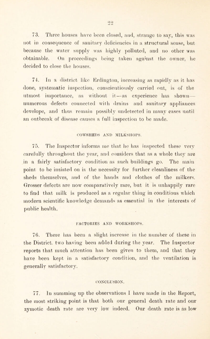 not in consequence of sanitary deficiencies in a structural sense, but because the water supply was highly polluted, and no other was obtainable. On proceedings being taken against the owner, he decided to close the houses. 74. In a district like Erdington, increasing as rapidly as it lias done, systematic inspection, conscientiously carried out, is of the utmost importance, as without it—as experience has shown— numerous defects connected with drains and sanitary appliances develope, and thus remain possibly undetected in many cases until an outbreak of disease causes a full inspection to be made. COWSHEDS AND MILKSHOPS. 75. The Inspector informs me that he has inspected these very carefully throughout the year, and considers that as a whole they are in a fairly satisfactory condition as such buildings go. The main point to be insisted on is the necessity for further cleanliness of the sheds themselves, and of the hands and clothes of the milkers. Grosser defects are now comparatively rare, but it is unhappily rare to find that milk is produced as a regular thing in conditions which modern scientific knowledge demands as essential in the interests of public health. FACTORIES AND WORKSHOPS. 76. There has been a slight increase in the number of these in the District, two having been added during the year. The Inspector reports that much attention has been given to them, and that they have been kept in a satisfactory condition, and the ventilation is generally satisfactory. CONCLUSION. 77. In summing up the observations I have made in the Report, the most striking point is that both our general death rate and our zymotic death rate are very low indeed. Our death rate is as low