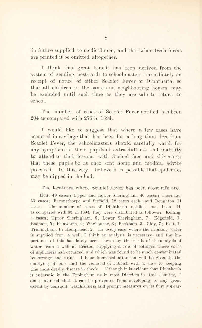 in future supplied to medical men, and that when fresli forms are printed it be omitted altogether. 1 tliink that great benefit has been derived from the system of sending post-cards to schoolmasters immediately on receipt of notice of either Scarlet Fever or Di|)htlieria, so that all children in the same and neighbouring houses may be excluded until such time as they are safe to return to school. The number of cases of Scarlet Fever notified has been 204 as compared with 276 in 1894.. I would like to suggest that where a few cases have occurred in a vilage that has been for a long time free from Scarlet Fever, the schoolmasters should carefully watch for any symptoms in their pupils of extra dullness and inability to attend to their lessons, with flushed face and shivering; that these pupils be at once sent home and medical advice procured. In this way I believe it is possible that epidemics may be nipped in the bud. The localities where Scarlet Fever has been most rife are Holt, 49 cases; Upper and Lower Sheringham, 40 cases; Tliornage, 30 cases; Baconsthorpe and Suffield, 12 cases each; and Boughton 11 cases. The number of cases of Diphtheria notified has been 44, as compared with 93 in 1894, they were distributed as follows: Kelling, 4 cases; Upper Sheringhain, 6; Lower Sheringham, 7; Edgefield, 1; Bodham, 5 ; Hun worth, 4 ; Weybourne, 3 ; Beckham, 3 ; Cley, 7 ; Holt, 1; Trimingham, 1 ; Hempstead, 2. In every case where the drinking water is supplied from a well, I think an analysis is necessary, and the im- portance of this has lately been shewn by the result of the analysis of water from a well at Briston, supplying a row of cottages where cases of diphtheria had occurred, and which was found to be much contaminated by sewage and urine. 1 hope increased attention will be given to the emptying of bins and the removal of rubbish with a view to keeping this most deadly disease in check. Although it is evident that Diphtheria is endermic in the Erpingham as in most Districts in this country, I am convinced that it can be prevented from developing to any great extent by constant watchfulness and prompt measures on its first aj)pear-