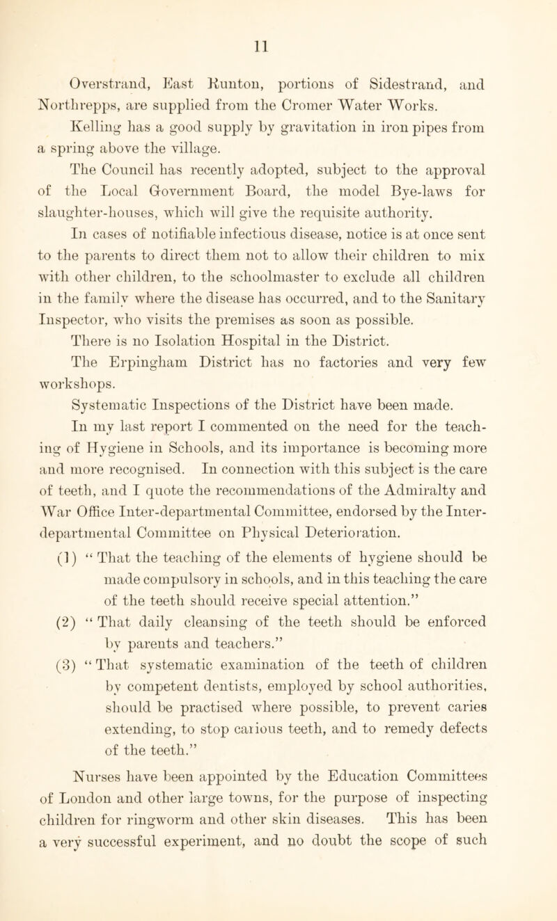 Overstraud, East Kuiitou, portions of Sidestrand, and North repps, are supplied from the Cromer Water Works. Kelling- has a good supply by gravitation in iron pipes from a spring above the village. The Council has recently adopted, subject to the approval of the Local Government Board, the model Bye-laws for slaughter-houses, which will give the requisite authority. In cases of notifiable infectious disease, notice is at once sent to the parents to direct them not to allow their children to mix with other children, to the schoolmaster to exclude all children in the family where the disease has occurred, and to the Sanitary Inspector, who visits the premises as soon as possible. There is no Isolation Hospital in the District. The Erpingham District has no factories and very few workshops. Systematic Inspections of the District have been made. In my last report I commented on the need for the teach- ing of Hygiene in Schools, and its importance is becoming more and more recognised. In connection with this subject is the care of teeth, and I quote the recommendations of the Admiralty and War Office Inter-departmental Committee, endorsed by the Inter- departmental Committee on Physical Deterioration. (1) ‘‘ That the teaching of the elements of hygiene should be made compulsory in schools, and in this teaching the care of the teeth should receive special attention.” (2) “ That daily cleansing of the teeth should be enforced by parents and teachers.” (3) “ That systematic examination of the teeth of children by competent dentists, employed by school authorities, should be practised where possible, to prevent caries extending, to stop caiious teeth, and to remedy defects of the teeth.” Nurses have been appointed by the Education Committees of London and other large towns, for the purpose of inspecting children for ringworm and other skin diseases. This has been a very successful experiment, and no doubt the scope of such