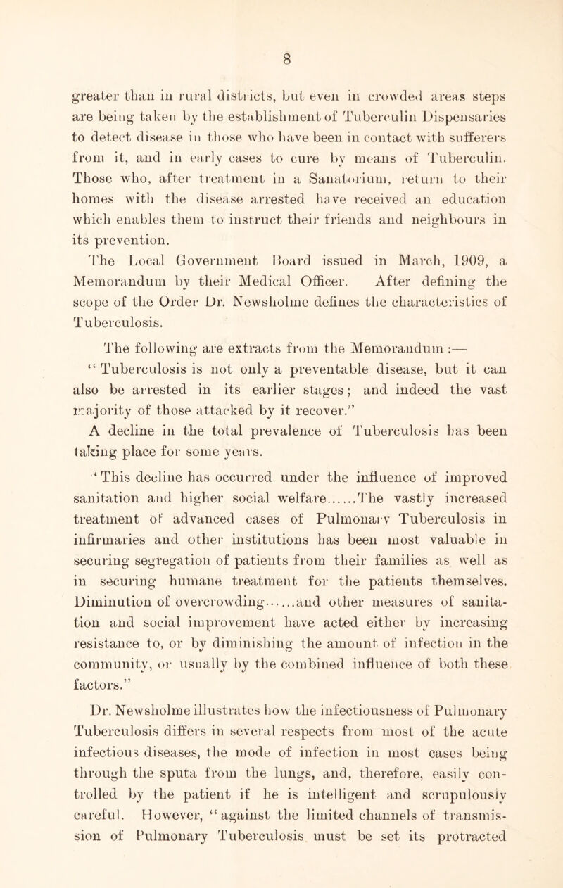 greater than in rural districts, but even in crowded areas steps are being taken by the establishment of Tuberculin Dispensaries to detect disease in those who have been in contact with sufferers from it, and in early cases to cure by means of Tuberculin. Those who, after treatment in a Sanatorium, return to their homes with the disease arrested have received an education which enables them to instruct their friends and neighbours in its prevention. The Local Government Hoard issued in March, 1909, a Memorandum bv their Medical Officer. After defining the scope of the Order Dr. Newsholme defines the characteristics of Tuberculosis. The following are extracts from the Memorandum :— “ Tuberculosis is not only a preventable disease, but it can also be arrested in its earlier stages; and indeed the vast majority of those attacked by it recover.'’ A decline in the total prevalence of Tuberculosis has been taking place for some years. ‘This decline has occurred under the influence of improved sanitation and higher social welfare The vastly increased treatment of advanced cases of Pulmonary Tuberculosis in infirmaries and other institutions has been most valuable in securing segregation of patients from their families as well as in securing humane treatment for the patients themselves. Diminution of overcrowding......and other measures of sanita- tion and social improvement have acted either by increasing resistance to, or by diminishing the amount of infection in the community, or usually by the combined influence of both these factors.” Dr. Newsholme illustrates how the infectiousness of Pulmonary Tuberculosis differs in several respects from most of the acute infectious diseases, the mode of infection in most cases beiug through the sputa from the lungs, and, therefore, easily con- trolled by the patient if he is intelligent and scrupulously careful. However, “against the limited channels of transmis- sion of Pulmonary Tuberculosis must be set its protracted