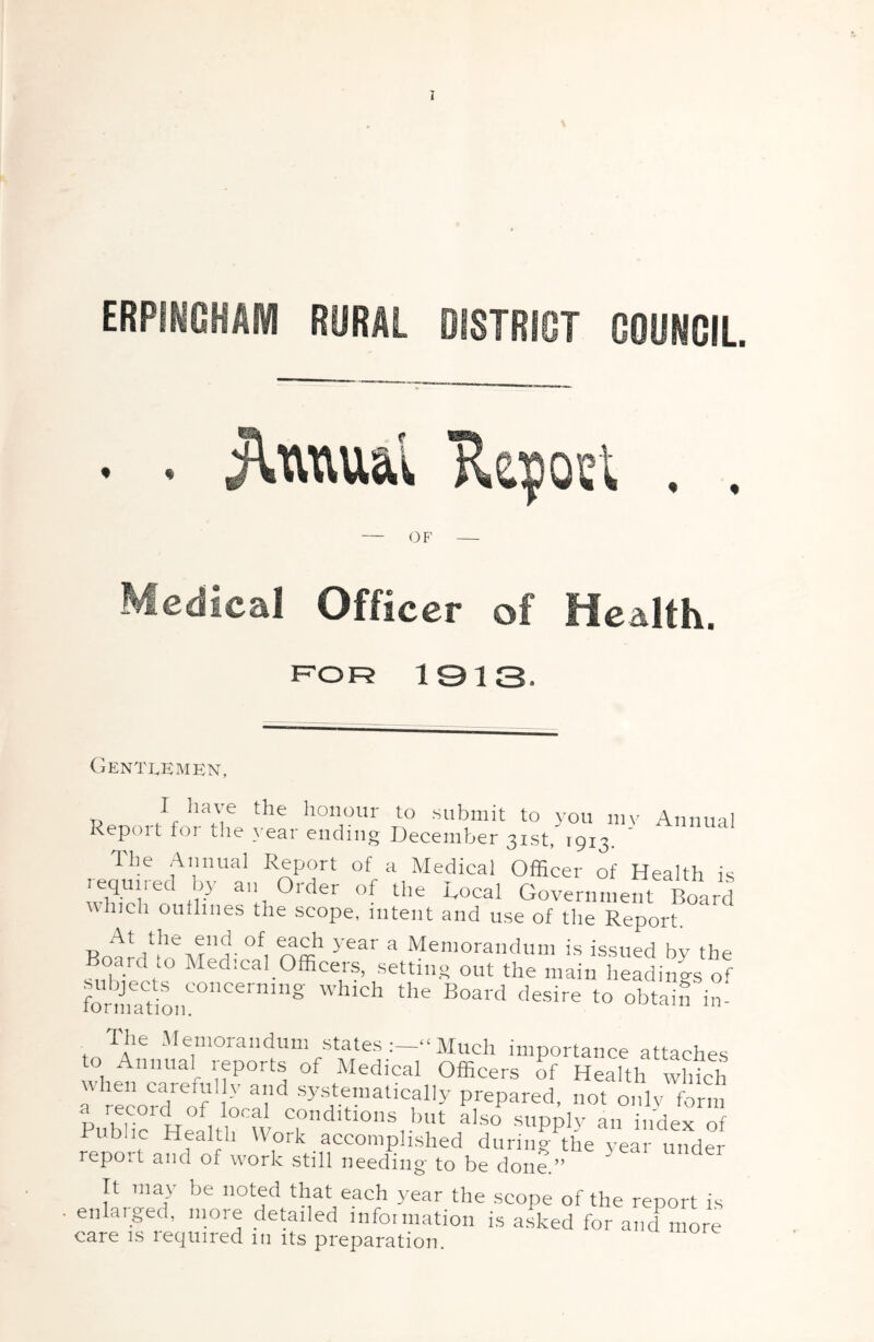 ERPINOHAfVI RURAL DISTRICT GOORCIL. . . 'Reyofil . . OF Medical Officer of Health. f=^or 1313. CiENTLEMEN, /flionour to submit to you mv Annual Report for the year ending December 31st, 1913. ' The Annual Report of a Medical Officer of Health is required by an Order of the Local Government Board which oullines the scope, intent and use of the Report. At the end of each year a Memorandum is issued bv the sm°hYect‘° Officers, setting out the main hea^y of formatio.r”'''””'” ' i' The Memorandum states Much importance attaches to Annual reports of Medical Officers of Health which \V len carefully and systematically prepared, not only form a record of local conditions but also supply an indeYof Public Health Work accomplished during ffie year under repoit and of work still needing' to be done.” It 111^ be noted that each year the scope of the report is enlarged, more detailed information is a.sked for and more care is required in its preparation.