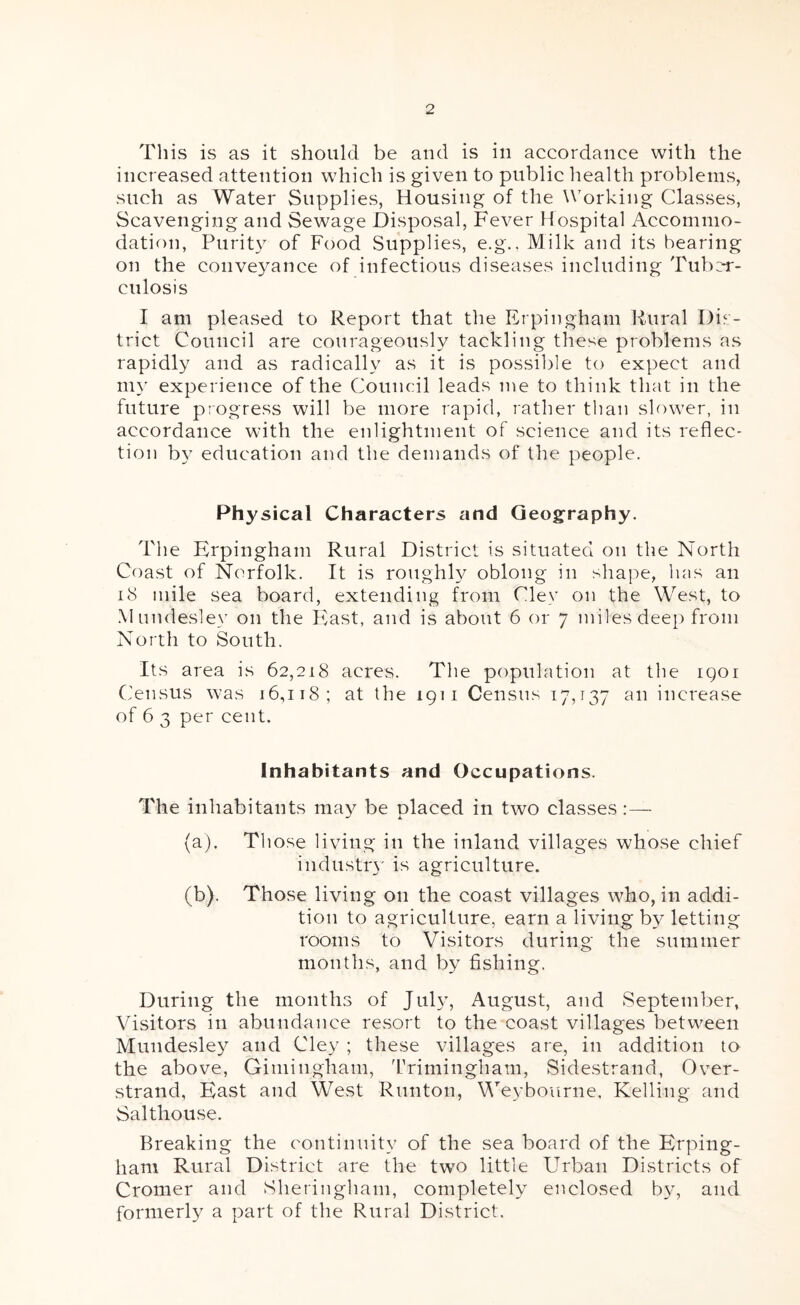 This is as it should be and is in accordance with the increased attention which is given to public health problems, such as Water Supplies, Housing of the Working Classes, Scavenging and Sewage Disposal, Fever Hospital Accommo- dation, Purity of Food Supplies, e.g., Milk and its bearing on the conveyance of infectious diseases including Tuber- culosis I am pleased to Report that the Erpingham Rural Dis- trict Council are courageously tackling these problems as rapidly and as radically as it is possible to expect and ni}' experience of the Council leads me to think that in the future progress will be more rapid, rather than slower, in accordance with the enlightment of science and its reflec- tion by education and the demands of the people. Ph^'sical Characters and Geography. The Frpingham Rural District is situated on the North Coast of Norfolk. It is roughly oblong in shape, Inis an i8 mile sea board, extending from Cley on the West, to .Mundesley on the Pllast, and is about 6 or 7 miles deep from North to South. Its area is 62,218 acres. Tlie population at the igoi Census was 16,118; at the 1911 Census 17,137 an increase of 6 3 per cent. Inhabitants and Occupations. The inhabitants may be placed in two classes:— (a) . Those living in the inland villages whose chief industry is agriculture. (b) . Those living on the coast villages who, in addi- tion to agriculture, earn a living by letting rooms to Visitors during the summer months, and by fishing. During the months of Juhg August, and September, Visitors in abundance resort to the coast villages between Mundesley and Cley ; these villages are, in addition to the above, Giniingham, ITimingham, Sidestrand, Over- strand, East and West Runton, Weybourne, Kelling and Salthouse. Breaking the continuity of the sea board of the Erping- ham Rural District are the two little Urban Districts of Cromer and Sheringham, completely enclosed by, and formerly a part of the Rural District.