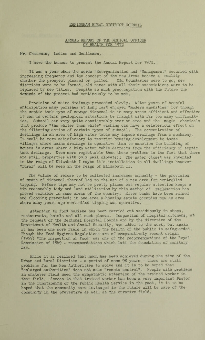 ERPINGHAM RURAL DISTRICT COUNCIL ANNUAL REPORT OF THE MEDICAL OFFICER OF HEALTHF0R~1972 Mr, Chairman, Ladies and Gentlemen, I have the honour to present the Annual Report for 1972, It \>ras a year when the words Reorganisation and Management occurred with increasing frequency and the concept of the new Areas became a reality whether the prospect pleased or palled Old Boundaries were to go, new districts were to be formed, old nj^xmes with all their associations were to be replaced by new titles. Despite so much preoccupation with the future the demands of the present had continously to be met. Provision of mains drainage proceeded slowly. After years of hoepful anticipation many parishes at long last enjoyed modern amenities for though the septic tank type of sewage disposal is in many areas efficient and effective it can in certain geological situations be fraught with far too many difficult- ies. Subsoil can vary quite considerably over an area and the magic chemicals that produce the whiter than white washing can have a deleterious effect on the filtering action of certain types of subsoil. The concentration of dwellings in an area of higb water table may impede drainage from a soakaway. It could be more satisfactory to restrict housing development to those villages where mains drainage is operative than to sanction the building of houses in areas where a high water table detracts from the efficiency of septic tank drainage. Even more regrettable than these problems is the fact that there are still properties with only pail closets2^ The water closet was invented in the reign of Elizabeth I maybe it's installation in all dwellings however rural will be seen in the reign of Elizabeth II. The volume of refuse to be collected increases annually - the provision of means of disposal thereof led to the use of a new area for controlled tipping. Refuse tips may not be pretty places but regul.ar attention keeps a tip reasonably tidy and land utilisation by this method of reclamation has proved valuable in some areas of the country. River banks have been raised and flooding prevented; in one area a housing estate occupies now an area where many years ago controlled tipping was operative. Attention to food hygiene has been carried out assiduously in shops, restaurants, hotels and all such places. Inspection of hospital kitchens, at the request of the Regional Hospital Boards and by the directive of the Department of Health and Social Security, has added to the work, but again it has been one more field in which the health of the public is safeguarded. Thou^ the Food Hygiene Regulations are of comparatively recent origin (^955) The inspection of food vras one of the recommendations of the Royal Commission of 1869 - recommendations which laid the foundation of sanitary law. While it is realised that much has been achieved during the time of the Urban and Rural Districts - a period of some 98 years - there are still problems for the New Authorities to solve and it is to be hoped tliat enlarged authorities does not mean remote control. People with problems in whatever field need the sympathetic attention of the traijaed worker in that field. Access to that trained worker has been a very important factor in the functioning of the Public Health Service in the past, it is to be hoped that the community care invisaged in the future will be care of the community in the preventive as well as the curative field.