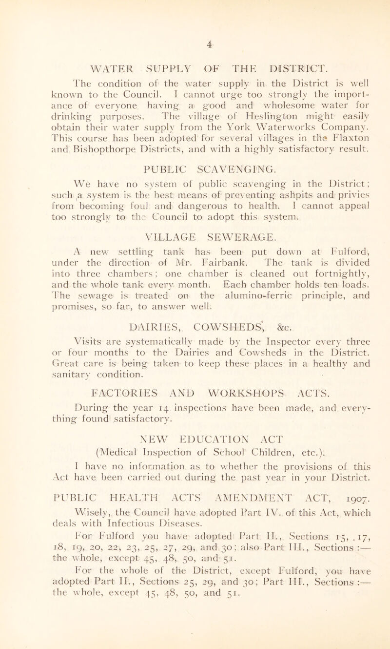 WATER SUPPLY OF THE DISTRICT. The condition of the water supply in the District is well known to the Council. I cannot urge too strongly the import- ance of everyone having a good and wholesome water for drinking purposes. The village of Heslington might easily obtain their water supply from the York Waterworks Company. This course has been adopted for several villages in the Flaxton and Bishopthorpe Districts, and with a highly satisfactory result. PUBLIC SCAVENGING. We have no system of public scavenging in the District; such (a system is the best means of preventing ashpits and privies from becoming foul and dangerous to health. I cannot appeal too strongly to the Council to adopt this system. VILLA G E SEWERAGE. A new settling tank has been put down at Fulford, under the direction of Mr. Fairbank. The tank is divided into three chambers; one chamber is cleaned out fortnightly, and the whole tank every month. Each chamber holds ten loads. The sewage is treated on the alumino-ferric principle, and promises, so far, to answer well. DAIRIES, COWSHEDS* &c. Visits are systematically made by the Inspector every three or four months to the Dairies and Cowsheds in the District. Great care is being taken to keep these places in a healthy and sanitarv condition. j FACTORIES AND WORKSHOPS ACTS. During the year 14 inspections have been made, and every- thing found satisfactory. NEW EDUCATION ACT (Medical Inspection of School Children, etc.). I have no information as to whether the provisions of this Act have been carried out during the past year in your District. PUBLIC HEALTH ACTS AMENDMENT ACT, 1907. Wisely, the Council have adopted Part IV. of this Act, which deals with Infectious Diseases. For Fulford you have adopted Part II., Sections 15, .17, 18, 19, 20, 22, 23, 25, 27, 29, and 30; also Part III., Sections ; — the whole, except 45, 48, 50, and 51. For the whole of the District, except Fulford, you have adopted Part II., Sections 25, 29, and 30; Part III., Sections :— the whole, except 45, 48, 50, and 51.