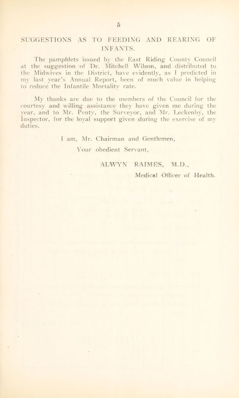 SUGGESTIONS AS TO FEEDING AND REARING OF INFANTS. The pamphlets issued by the East Riding County Council at the suggestion of Dr. Mitchell Wilson, and distributed to the Midwives in the District, have evidently, as I predicted in my last year’s Annual Report, been of much value in helping to reduce the Infantile Mortality rate. My thanks are due to the members of the Council lor the courtesy and willing assistance they have given me during the year, and to Mr. Penty, the Surveyor, and Mr. Leckenby, the Inspector, for the loyal support given during the exercise of my duties. I am, Air. Chairman and Gentlemen, \rour obedient Servant, ALWYN R AIMES, M.D., Aledical Officer of Health.