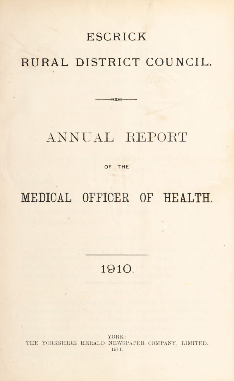 ESCRICK RURAL DISTRICT COUNCIL. MEDICAL OFFICER OF HEALTH. 1910. / YORK ; THE YORKSHIRE HERALD NEWSPAPER COMPANY, LIMITED. 1911.