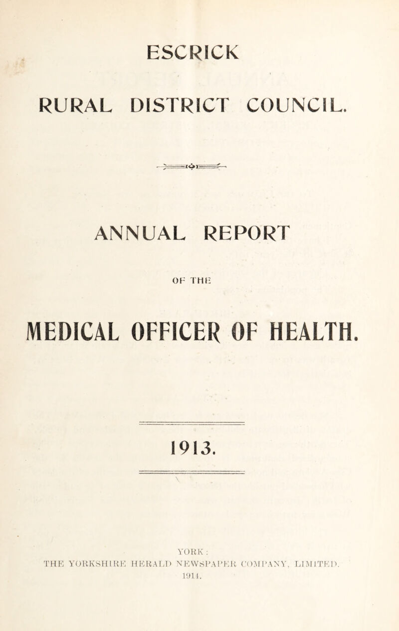 ESCRICK RURAL DISTRICT COUNCIL. ANNUAL REPORT OF THE MEDICAL OFFICER OF HEALTH. 1913. YORK : THE YORKSHIRE HERALD NEWSPAPER COMPANY, LIMITED. 1911.