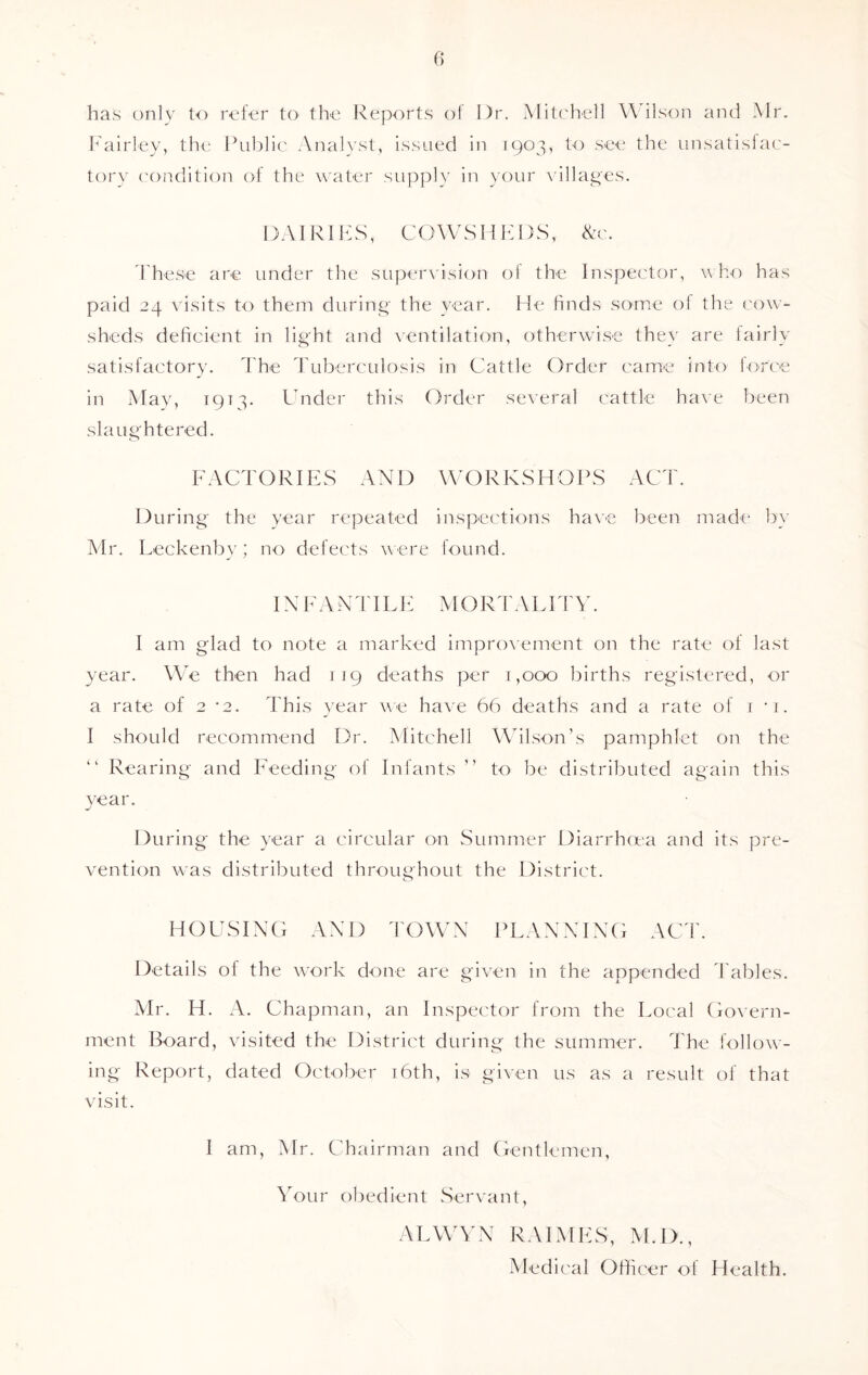 has only to refer to the Reports of Dr. Mitchell W ilson and Mr. Fairley, the Public Analyst, issued in 1903, to see the unsatisfac- tory condition of the water supply in your villages. DAI RI FS, COWSHEDS, &c. These are under the supervision of the Inspector, who has paid 24 visits to them during the year. He finds some of the cow- sheds deficient in light and ventilation, otherwise they are fairly satisfactory. The Tuberculosis in Cattle Order came into force in May, 1913- Under this Order several cattle have been slaughtered. FACTORIES AND WORKSHOPS ACT. During the year repeated inspections have been made by Mr. Leckenby; no defects were found. IN F A N TIL E M O RT A PITY. I am glad to note a marked improvement on the rate of last year. We then had 119 deaths per 1,000 births registered, or a rate of 2 *2. This year we have 66 deaths and a rate of 1 *i. I should recommend Dr. Mitchell Wilson’s pamphlet on the “ Rearing and Feeding of Infants ” to be distributed again this year. During the year a circular on Summer Diarrhoea and its pre- vention was distributed throughout the District. HOUSING AND TOWN PLANNING ACT. Details of the work done are given in the appended Tables. Mr. H. A. Chapman, an Inspector from the Local Govern- ment Board, visited the District during the summer. The follow- ing Report, dated October 16th, is given us as a result of that visit. I am, Mr. Chairman and Gentlemen, Your obedient Servant, ALWYN RAIMES, M.D., Medical Officer of Health.