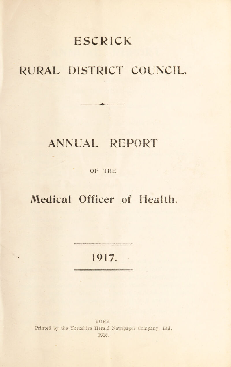 ESCRICK RURAL DISTRICT COUNCIL. ANNUAL REPORT OF THE Medical Officer of Health. 1917. VORK Printed by tlui Yorkshire Herald Newspaper Company, Ltd. ISIS.