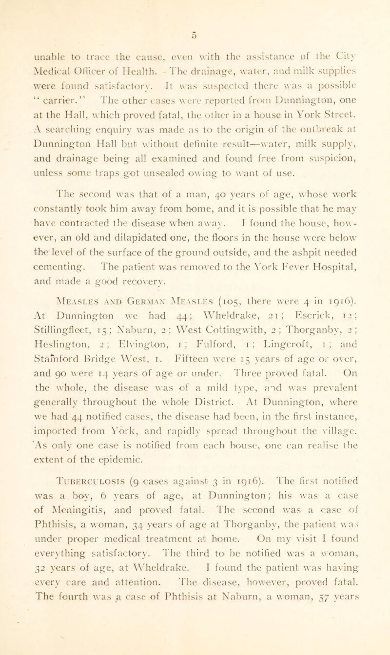 .') uiuiblc to trace the cause, e\’en with the assislanc'c ot llie City Medical Otlicer of Health, d'he drainag'e, wati-r, and milk supplies were found salisfactoin'. ll was sus])e<'ti.d there was a possible “ carrier.” d'he other cases \\cro reported from Dimnington, one at the Hall, which proved fatal, the other in ii house in York Street. A searchini;' enquiry was made as to the orii^'in of the outbreak at Diinnington Hall but without dchnite result—water, milk supply, and drainage being all examined tind found free from suspicion, unless some traps got unsealed owing to want of use. I'he second was that of a man, 40 years of age, w hose work constantly took him away from home, and it is possible that he may ha^'c contracted the disease when awa}'. I found the house, how- ever, an old and dilapidated one, the floors in the house w ere below the level of the surface of the ground outside, and the ashpit needed cementing. The patient was removed to the ^'ork Fever Hospital, and made a good recox'erw Measlhs -VXD GeRxAiax IMeasi i-s (105, there w’cre 4 in 1916). At Diinnington we had 44; Wdieldrake, 21; Fscrick, 12; .Stillingfleet, 15; Xaburn, 2; West Cottingwith, 2; Thorganby, 2 ; Heslington, 2; Fhington, i; Fulford, i; Lingcroft, 1; and wStamford Bridge WTst, i. Fifteen were 15 years of age or over, and 90 were 14 years of age or under. 1'hree proved fatal. On the whole, the disease was of a mild tvpe, and was prevalent generally throughout the whole District. At Diinnington, w'here w’e had 44 notified cases, the disease had been, in the first instance, imported from \’ork, and rapid!}’ spread throughout the A'illage. *As only one case is notified from each house, one can realise the extent of the epidemic. Tuberculosis (9 cases against 3 in 1916). 'fhe first notified w'as a boy, 6 }'ears of age, at Diinnington; his was a case of Meningitis, and proved fatal. I'he second was a <'ase of Phthisis, a woman, 34 years of age at Thorganby, the patient was under proper medical treatment at home. On my visit I found everything satisfactory. The third tO’ lie notified was a woman, 32 years of age, at Wheldrake. I found the patient was ha\’ing every care and attention. 'fhe disease, however, proved fatal. The fourth was a case of Phtliisis at Xaburn, a woman, 57 years