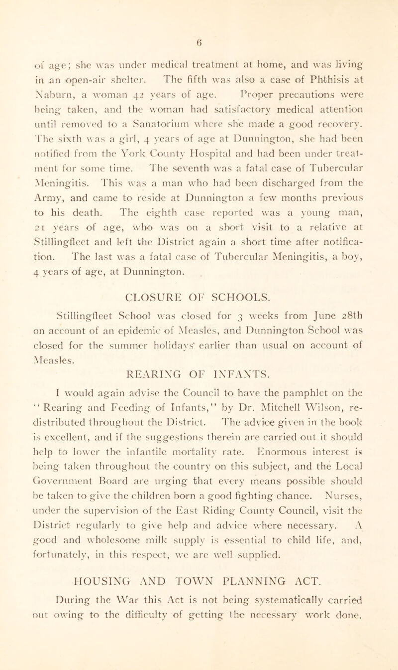of age; she was under medical treatment at home, and was living in an open-air shelter. The fifth was also a case of Phthisis at Xabiirn, a v'oman 42 years of age. Proper precautions were being taken, and the woman had satisfactory medical attention until removc'd to a Sanatorium where she made a good recovery. 'The sixth v as a girl, 4 years of age at Dunnington, she had been notified from the York County Mospital and had been under treat- ment for some time. I'he seventh w'as a fatal case of Tubercular Meningitis. 'I'his was a man who had been discharged from the Army, and came to reside at Dunnington a few months pre\'ious to his death. The eighth ca.se reported was a young man, 21 years of age, who was on a short visit to a relative at Stillingflect and left the District again a short time after notifica- tion. The last was a fatal ca.se of Tubercular Meningitis, a boy, 4 years of age, at Dunnington. CLOSURE OF SCHOOLS. .Stillingfieet School was closed for 3 weeks from June 28th on account of an epidemic of Measles, and Dunnington School was closed for the summer holidays* earlier than usual on account of Measles. REARING OF INFANTS. I would again advise the Council to have the pamphlet on the “ Rearing and Feeding of Infants,” by Dr. Mitchell Wilson, re- distributed throughout the District. The advice given in the book is excellent, and if the suggestions therein are carried out it should help to lower the infantile mortalit}’ rate. Itnormous interest is being taken throughout the country on this subject, and the Local Government Board are urging that every means possible should be taken to gi\'e the children born a good fighting chance. Nur.ses, under the supervision of the Fast Riding County Council, visit the District regularly to gi\e help and advice where necessary. A good and wholesome milk supply is es.sential to child life, and, lortunately, in this respect, we are well supplied. HOUSING AND d'OWN PLANNING ACT. During the War this Act is not being systematically carried out owing to the difficulty of getting the necessary work done.