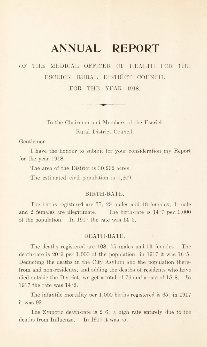 ANNUAL REPORT OF THE MEDICAL OFFICER OF HEALTH FOR THE ESCRICK RURAL DISTRICT COUNCIL FOR THE YEAR 1918. To the Chairman and Members of the Escrick Rural District Council. Gentlemen, I have the honour to submit for your consideration my Report for the year 1918. The area of the District is 30,292 acres. The estimated civil population is 3,209. BIRTH-RATE. The births registered are 77, 29 males and 48 females; 1 male and 2 females are illegitimate. The birth-rate is 14 7 per 1,000 of the population. In 1917 the rate was 14 5. DEATH-RATE. The deaths registered are 108, 55 males and 53 females. The death-rate is 20’9 per 1,000 of the population; in 1917 it was 16 '5. Deducting the deaths in the City Asylum and the population there- from and non-residents, and adding the deaths of residents who have died outside the District, we get a total of 76 and a rate of 15 ’8. In 1917 the rate was 14 *2. The infantile mortality per 1,000 births registered is 65; in 1917 it was 92. The Zymotic death-rate is 2 6; a high rate entirely due to the deaths from Influenza. In 1917 it was -5.