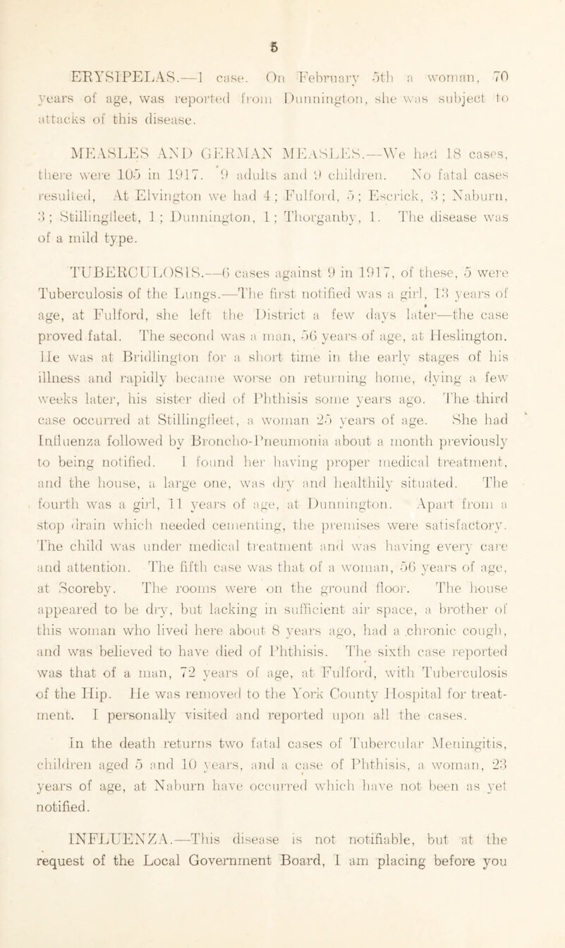 ERYSIPELAS.—1 case. On February 5th a woman, <0 years of age, was reported from attacks of this disease. MEASLES AND GERMAN » there were 105 in 1917. 9 adults resulted, At Elvington we had 4; 3; Stillingileet, 1; D unnington, 1; of a mild type. Dunnington, she was subject to MEASLES.—We had 18 cases, and 9 children. No fatal cases Fulford, 5; Escrick, 3; Naburn, Thorganby., 1. The disease was TUBERCULOSIS.—6 cases against 9 in 191 ,, of these, 5 were Tuberculosis of the Lungs.-—The first notified was a girl, 13 years of age, at Fulford, she left the District a few days later—the case proved fatal. The second was a man, 56 years of age, at Heslington. lie was at Bridlington for a short time in the early stages of his illness and rapidly became worse on returning home, dying a few weeks later, his sister died of Phthisis some years ago. The third case occurred at Stillingileet, a woman 25 years of age. She had Influenza followed by Broncho-Pneumonia about a month previously to being notified. 1 found her having proper medical treatment, and the house, a large one, was dry and healthily situated. The fourth was a girl, 11 years of age, at Dunnington. Apart from a stop drain which needed cementing, the premises were satisfactory. The child was under medical treatment and was having every care and attention. The fifth case was that of a woman, 56 years of age, at Scoreby. The rooms were on the ground floor. The house appeared to be dry, but lacking in sufficient air space, a brother of this woman who lived here about 8 years ago, had a chronic cough, and was believed to have died of Phthisis. The sixth case reported was that of a man, 72 years of age, at Fulford, with Tuberculosis of the Flip, lie was removed to the York County Hospital for treat- ment. I personally visited and reported upon all the cases. In the death returns two fatal cases of Tubercular Meningitis, children aged 5 and 10 years, and a case of Phthisis, a woman, 23 V— t/ » years of age, at Naburn have occurred which have not been as yet notified. INFLUENZA.—This disease is not notifiable, but at the request of the Local Government Board, 1 am placing before you