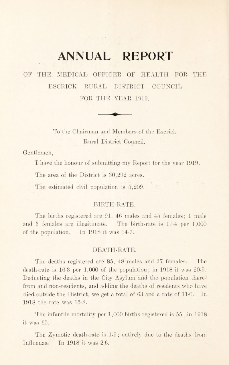 ANNUAL REPORT OF THE MEDICAL OFFTCEK OF H E ATH IT FOE THE ESCRTCK EURAL DrSTEIGT COFNCH. FOE THE YEAR 19E). To the Chairman ami Alernl^jera of tlie Escrick Rural District Council. Gentlemen, I have the honour of submitting my Report for the year 1919. The area of tire District is 30,292 acres. The estimated civil population is 5,209. BIRTH-RATE. The births registered are 91, 40 males and 45 females; 1 male and 3 females are illegatimate. The birth-rate is 17-4 per 1,000 of the population. In 1918 it was 14-7. DEATH-RATE. The deaths registered are 85, 48 males and 37 females. The death-rate is 10-3 per 1,000 of the population; in 1918 it was 20-9. Deducting the deaths in the City Asylum and the population there- from amd noo-residents, and adding the deaths of residents who have died outside the District, we get a total of 63 and a rate of ll-O. In 1918 the rate was 15-8. The infantile mortality per 1,000 births registered is 55; in 1918 it was 65. The Zymotic death-rate is T9; entirely due to the deaths from Influenza. In 1918 it was 2-6,