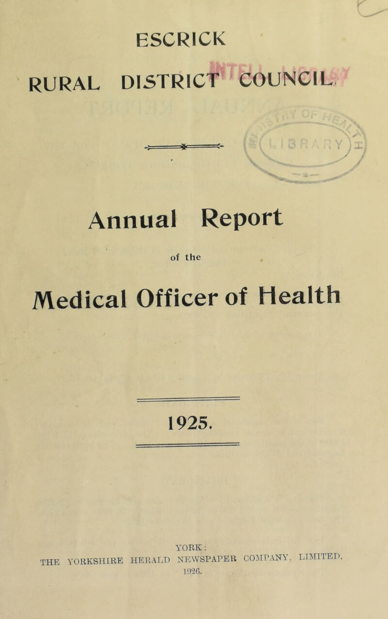 ESCRICK RURAL DISTRICT COUNCIL Annual Report of the Medical Officer of Health 1925. YORK : THE YORKSHIRE HERALD NEWSPAPER COMPANY, 1026. LIMITED.