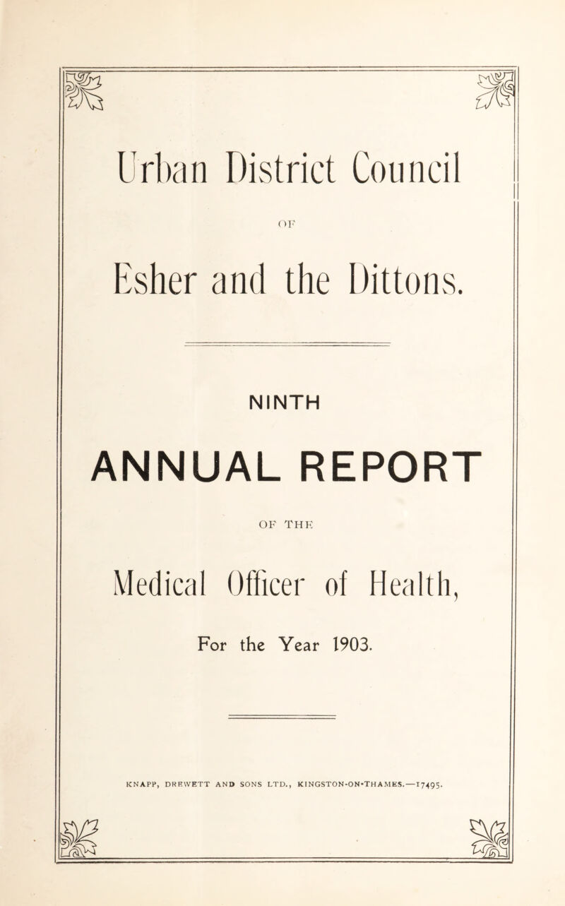 Urban District Council OF Esher and the Dittons. NINTH ANNUAL REPORT OF THE Medical Officer of Health, For the Year 1903. KNAPP, DRRWETT AND SONS LTD., KlNGSTON-ON«THAMES.—17495-