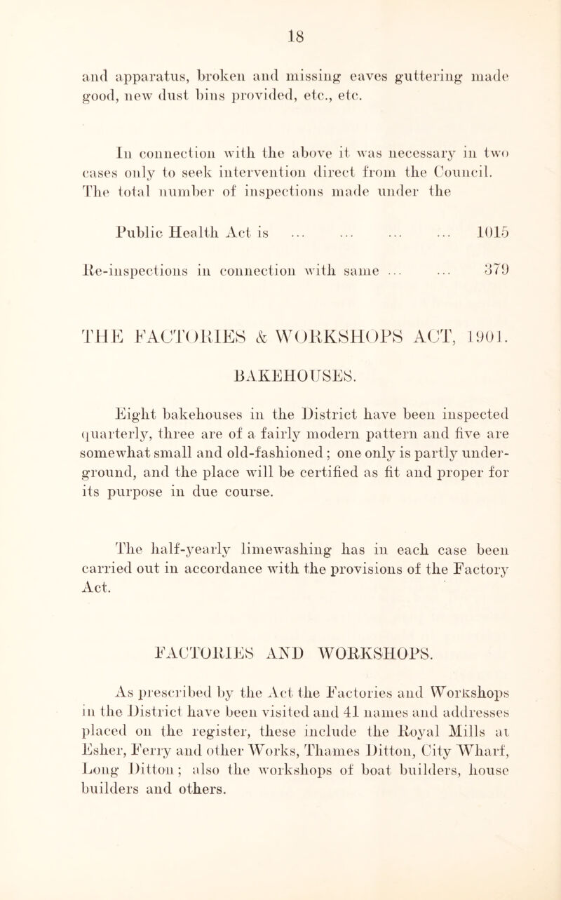 and apparatus, broken and missing eaves guttering made good, new dust bins provided, etc., etc. In connection with the above it was necessary in two cases only to seek intervention direct from the Council. The total number of inspections made under the Public Health Act is 1015 lie-inspections in connection with same ... ... 870 THE FACTORIES & WORKSHOPS ACT, 1001 BAKEHOUSES. Eight bakehouses in the District have been inspected quarterly, three are of a fairly modern pattern and five are somewhat small and old-fashioned; one only is partly under- ground, and the place will be certified as fit and proper for its purpose in due course. The half-yearly limewasliing has in each case been carried out in accordance with the provisions of the Factory Act. FACTORIES AND WORKSHOPS, As prescribed by the Act the Factories and Workshops in the District have been visited and 41 names and addresses placed on the register, these include the Royal Mills at Esher, Ferry and other Works, Thames Ditton, City Wharf, Long Ditton; also the workshops of boat builders, house builders and others.