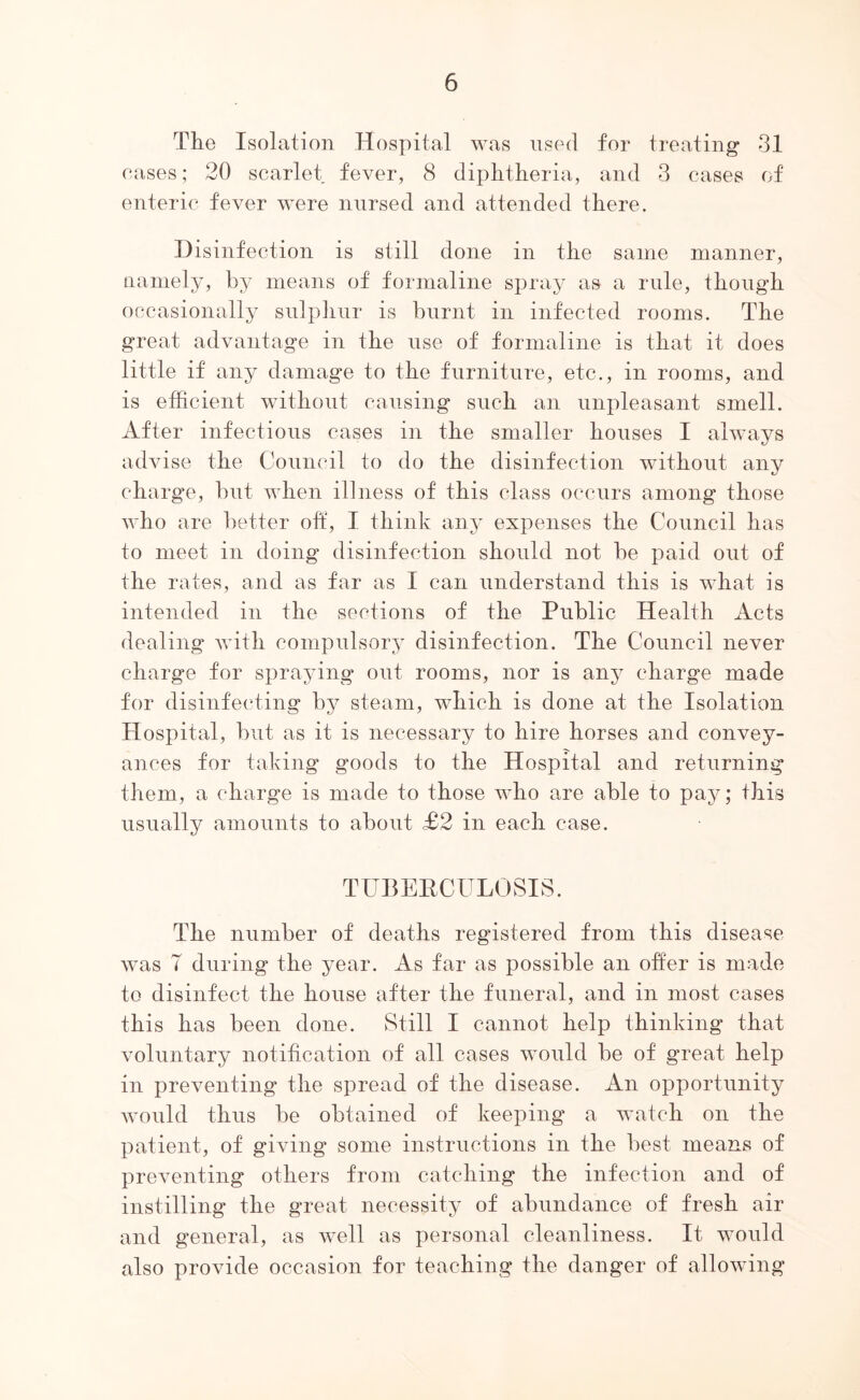 The I.solation Hospital was used for treating 31 eases; 20 scarlet fever, 8 diphtheria, and 3 cases of enteric fever were nursed and attended there. Disinfection is still done in the same manner, namely, by means of formaline spray as a rule, though occasionally sulpliur is burnt in infected rooms. The great advantage in the use of formaline is that it does little if any damage to the furniture, etc., in rooms, and is efficient without causing such an unpleasant smell. After infectious cases in the smaller houses I always advise the Council to do the disinfection without any charge, bnt when illness of this class occurs among those who are ])etter oft, I think any expenses the Council has to meet in doing disinfection should not be paid out of the rates, and as far as I can understand this is what is intended in the sections of the Public Health Acts dealing with compulsory disinfection. The Council never charge for spraying out rooms, nor is any charge made for disinfecting by steam, which is done at the Isolation Hospital, but as it is necessary to hire horses and convey- ances for taking goods to the Hospital and returning them, a charge is made to those who are able to pay; this usually amounts to about £2 in each case. TUBERCULOSIS. The number of deaths registered from this disease was 7 during the year. As far as possible an offer is made to disinfect the house after the funeral, and in most cases this has been done. Still I cannot help thinking that voluntary notification of all cases would be of great help in preventing the spread of the disease. An opportunity would thus be obtained of keeping a watch on the patient, of giving some instructions in the best means of preventing others from catching the infection and of instilling the great necessity of abundance of fresh air and general, as well as personal cleanliness. It would also provide occasion for teaching the danger of allowing