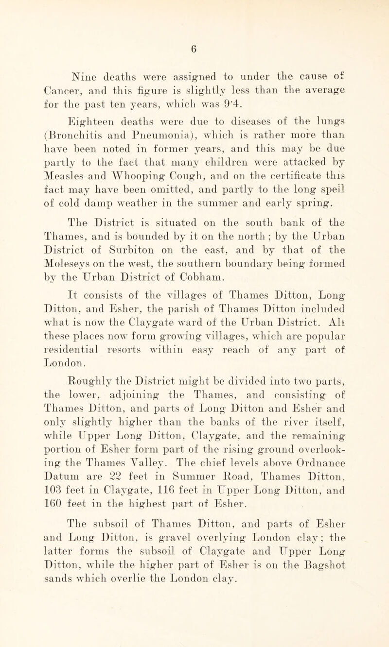 Nine deatlivS were assigned to under the cause of Cancer, and this figure is slightly less than the average for the i)ast ten years, which was 9*4. Eighteen deaths were due to diseases of the lungs (Bronchitis and Pneumonia), which is rather more than have been noted in former years, and this may be due partly to the fact that many children were attacked by Measles and Whooping Cough, and on the certificate this fact may have been omitted, and partly to the long spell of cold damp Aveather in the summer and early spring. The District is situated on tlie south bank of the Thames, and is bounded by it on the north ; by the Drban District of Surbiton on the east, and by that of the Moleseys on the west, the southern boundary being formed by the Urban District of Cobham. It consists of the villages of Thames Ditton, Long Ditton, and Esher, the parish of Thames Ditton included AA'hat is noAv the Claygate ward of the Urban District. All these places iioaa form groAAdng Aullages, AAdiich are popular residential resorts within easy reach of any part of London. Ponghly the District might be diAuded into tAA^o parts, the loAver, adjoining the Thames, and consisting of Thames Ditton, and parts of Long Ditton and Esher and only sliglitly higher than the banks of the rUer itself, while Upper Long Ditton, Claygate, and the remaining portion of Esher form part of the rising ground OAmrlook- ing the Thames Valley. The chief leA^els aboAm Ordnance Datum are 22 feet in Summer Poad, Thames Ditton, 103 feet in Claygate, 116 feet in Upper Long Ditton, and 160 feet in the highest part of Esher. The subsoil of Thames Ditton, and parts of Esher and Long Ditton, is gravel OAmrlying London clay; the latter forms the subsoil of Claygate and Upper Long Ditton, while the higher part of Esher is on the Bagshot sands Avhich OAmrlie the London clay.