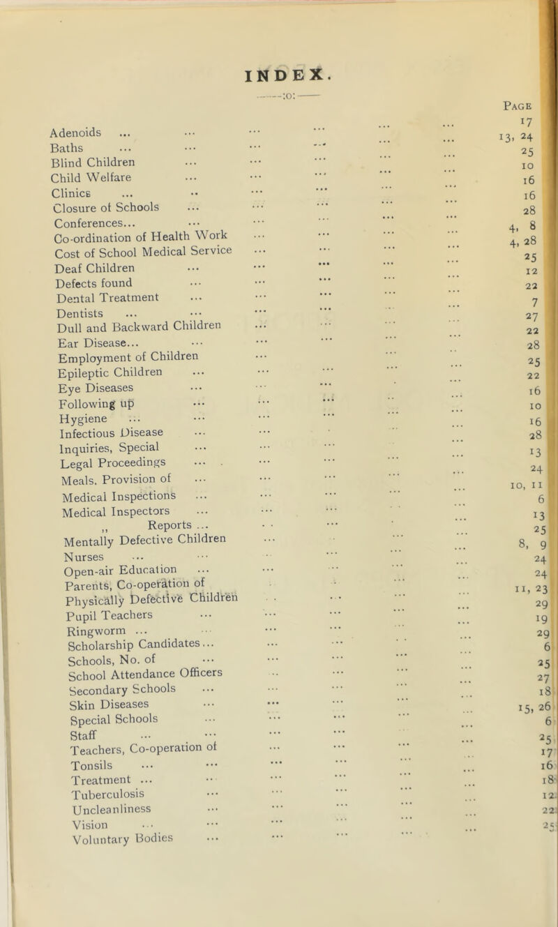 INDEX. Adenoids Baths Blind Children Child Welfare Clinics Closure of Schools Conferences... Co-ordination of Health Work Cost of School Medical Service Deaf Children Defects found Dental Treatment Dentists Dull and Backward Children Ear Disease... Employment of Children Epileptic Children Eye Diseases Following up Hygiene Infectious Disease Inquiries, Special Legal Proceedings Meals. Provision of Medical Inspections Medical Inspectors „ Reports ... Mentally Defective Children Nurses Open-air Education Parents, Co-operation of Physically Defective Children Pupil Teachers Ringworm ... Scholarship Candidates... Schools, No. of School Attendance Officers Secondary Schools Skin Diseases Special Schools Staff Teachers, Co-operation of Tonsils Treatment ... Tuberculosis Uncleanliness Vision Voluntary Bodies