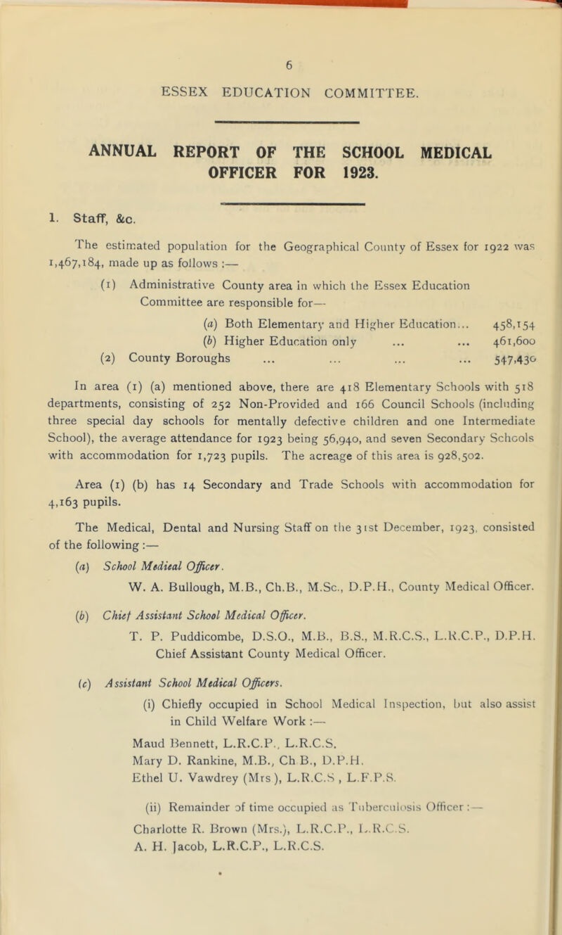 ESSEX EDUCATION COMMITTEE. ANNUAL REPORT OF THE SCHOOL MEDICAL OFFICER FOR 1923. 1. Staff, &c. 1 he estimated population for the Geographical County of Essex for 1922 was 1,467,184, made up as follows :— (1) Administrative County area in which the Essex Education Committee are responsible for— (a) Both Elementary and Higher Education... 458,154 (b) Higher Education only ... ... 461,600 (2) County Boroughs ... ... ... ... 547,430 In area (1) (a) mentioned above, there are 418 Elementary Schools with 518 departments, consisting of 252 Non-Provided and 166 Council Schools (including three special day schools for mentally defective children and one Intermediate School), the average attendance for 1923 being 56,940, and seven Secondary Schools with accommodation for 1,723 pupils. The acreage of this area is 928,502. Area (1) (b) has 14 Secondary and Trade Schools with accommodation for 4,163 pupils. The Medical, Dental and Nursing Staff on the 31st December, 1923, consisted of the following :— (a) School Medical Officer. W. A. Bullough, M.B., Ch.B., M.Sc., D.P.H., County Medical Officer. (b) Chief Assistant School Medical Officer. T. P. Puddicombe, D.S.O., M.B., B.S., M.R.C.S., L.R.C.P., D.P.H. Chief Assistant County Medical Officer. (c) Assistant School Medical Officers. (i) Chiefly occupied in School Medical Inspection, but also assist in Child Welfare Work :— Maud Bennett, L.R.C.P., L.R.C.S. Mary D. Rankine, M.B., Ch B., D.P.H. Ethel U. Vawdrey (Mrs), L.R.C.S , L.F.P.S. (ii) Remainder of time occupied as Tuberculosis Officer: — Charlotte R. Brown (Mrs.), L.R.C.P., L.R.C.S. A. H. Jacob, L.R.C.P., L.R.C.S.