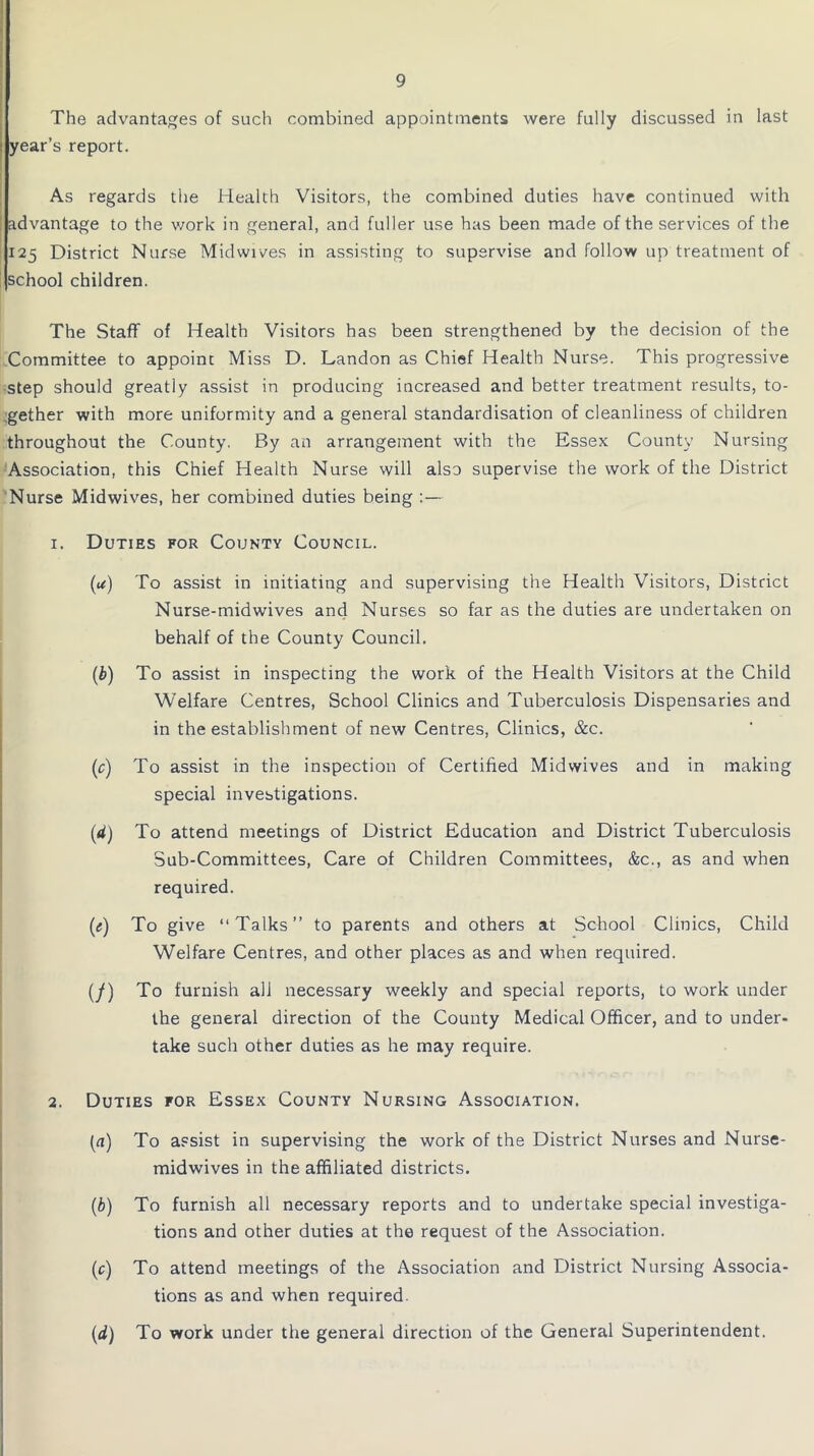 The advantages of such combined appointments were fully discussed in last year’s report. As regards the Health Visitors, the combined duties have continued with advantage to the work in general, and fuller use has been made of the services of the 125 District Nurse Midwives in assisting to supervise and follow up treatment of school children. The Staff of Health Visitors has been strengthened by the decision of the Committee to appoint Miss D. Landon as Chief Health Nurse. This progressive step should greatly assist in producing increased and better treatment results, to- gether with more uniformity and a general standardisation of cleanliness of children throughout the County. By an arrangement with the Essex County Nursing Association, this Chief Health Nurse will also supervise the work of the District Nurse Midwives, her combined duties being 1. Duties for County Council. (<*) To assist in initiating and supervising the Health Visitors, District Nurse-mid wives and Nurses so far as the duties are undertaken on behalf of the County Council. (b) To assist in inspecting the work of the Health Visitors at the Child Welfare Centres, School Clinics and Tuberculosis Dispensaries and in the establishment of new Centres, Clinics, &c. (c) To assist in the inspection of Certified Midwives and in making special investigations. (rf) To attend meetings of District Education and District Tuberculosis Sub-Committees, Care of Children Committees, &c., as and when required. (e) To give “Talks” to parents and others at School Clinics, Child Welfare Centres, and other places as and when required. (/) To furnish all necessary weekly and special reports, to work under the general direction of the County Medical Officer, and to under- take such other duties as he may require. 2. Duties for Essex County Nursing Association. (a) To assist in supervising the work of the District Nurses and Nurse- midwives in the affiliated districts. (b) To furnish all necessary reports and to undertake special investiga- tions and other duties at the request of the Association. (c) To attend meetings of the Association and District Nursing Associa- tions as and when required. (d) To work under the general direction of the General Superintendent.