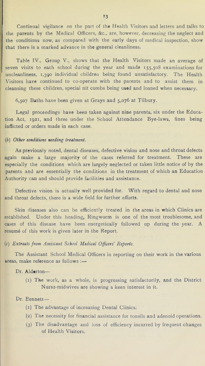 Continual vigilance on the part of the Health Visitors and letters and talks to the parents by the Medical Officers, &c., are, however, decreasing the neglect and the conditions now, as compared with the early days of medical inspection, show that there is a marked advance in the general cleanliness. Table IV., Group V., shows that the Health Visitors made an average of seven visits to each school during the year and made 155,508 examinations for uncleanliness, 1,390 individual children being found unsatisfactory. The Health Visitors have continued to co-operate with the parents and to assist them in cleansing these children, special nit combs being used and loaned when necessary. 6,507 Baths have been given at Grays and 5,076 at Tilbury. Legal proceedings have been taken against nine parents, six under the Educa- tion Act, 1921, and three under the School Attendance Bye-laws, fines being inflicted or orders made in each case. (b) Other conditions needing treatment. As previously noted, dental diseases, defective vision and nose and throat defects again make a large majority of the cases referred for treatment. These are especially the conditions which are largely neglected or taken little notice of by the parents and are essentially the conditions in the treatment of which an Education Authority can and should provide facilities and assistance. Defective vision is actually well provided for. With regard to dental and nose and throat defects, there is a wide field for further efforts. Skin diseases also can be efficiently treated in the areas in which Clinics are established. Under this heading, Ringworm is one of the most troublesome, and cases of this disease have been energetically followed up during the year. A resume of this work is given later in the Report. (c) Extracts from Assistant School Medical Officers’ Reports. The Assistant School Medical Officers in reporting on their work in the various areas, make reference as follows :— Dr. Ald«rton— (1) The work, as a whole, is progressing satisfactorily, and the District Nurse-midwives are showing a keen interest in it. Dr. Bennett— (1) The advantage of increasing Dental Clinics. (2) The necessity for financial assistance for tonsils and adenoid operations. (3) The disadvantage and loss of efficiency incurred by frequent changes of Health Visitors.