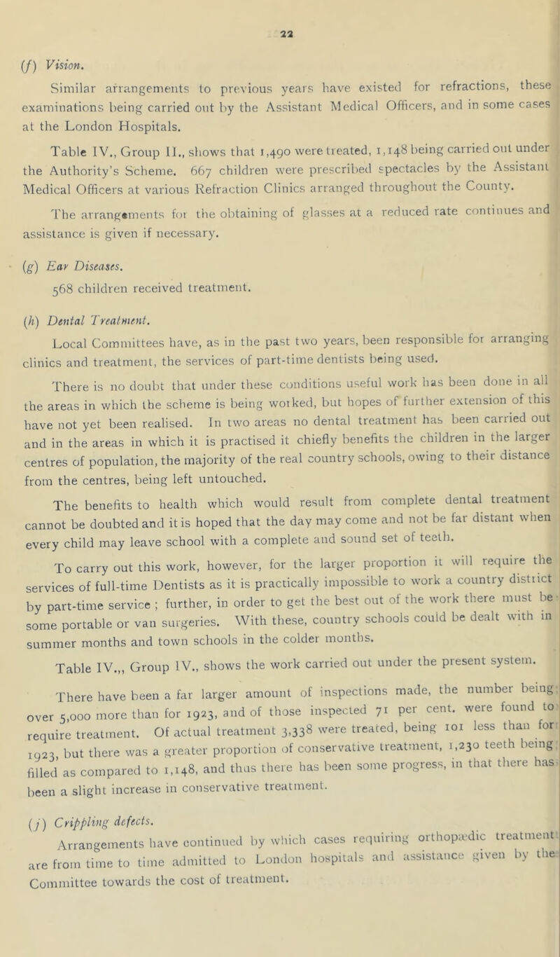 (/) Vision. Similar arrangements to previous years have existed for refractions, these examinations being carried o>it by the Assistant Medical Officers, and in some cases at the London Hospitals. Table IV., Group II., shows that 1,490 were treated, 1,148 being carried out under the Authority’s Scheme. 667 children were prescribed spectacles b}’ the Assistant Medical Officers at various Refraction Clinics arranged throughout the County. d'he arrangements foi the obtaining of glasses at a reduced rate continues and assistance is given if necessary. (g) Ear Diseases, 568 children received treatment. [h) Dental Treatment. Local Committees have, as in the past two years, been responsible for arranging clinics and treatment, the services of part-time dentists being used. There is no doubt that under these conditions useful work has been done in all the areas in which the scheme is being wotked, but hopes of furtirer extension of this have not yet been realised. In two areas no dental treatment has been carried out and in the areas in which it is practised it chiefly benefits the children in the larger centres of population, the majority of the real country schools, owing to their distance from the centres, being left untouched. The benefits to health which would result from complete dental treatment cannot be doubted and it is hoped that the day may come and not be far distant when every child may leave school with a complete and sound set of teeth. To carry out this work, however, for the larger proportion it will require the services of full-time Dentists as it is practically impossible to work a country district by part-time service ; further, in order to get the best out of the work there must be • some portable or van surgeries. With these, country schools could be dealt with m summer months and town schools in the coldet months. Table IV.,, Group IV., shows the work carried out under the present system. There have been a far larger amount of inspections made, the numbei being over 5,000 more than for 1923, and of those inspected 71 per cent, were found to require treatment. Of actual treatment 3,338 were treated, being loi less than for 1923 but there was a greater proportion of conservative treatment, 1,230 teeth being, filled as compared to 1,148, and thus there has been some progress, in that there has- been a slight increase in conservative treatment. (/) Crippling defects. Arrangements have continued by which cases requiring orthopaedic treatment are from lime to time tidtttillecl to London hospitals an.l assistance K.veu l.y the Committee towards the cost of treatment.