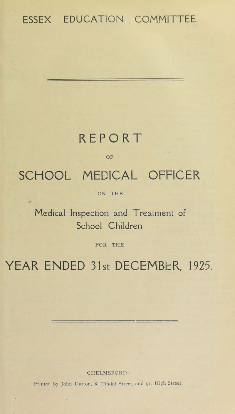 ESSEX EDUCATION COMMITTEE. REPORT OF SCHOOL MEDICAL OFFICER ON THE Medical Inspection and Treatment of School Children FOR THE YEAR ENDED 31st DECEMBER, 1925. CHELMSFORD: Printed by John Dutton, 8, Tindal Street, and 91, High Street.