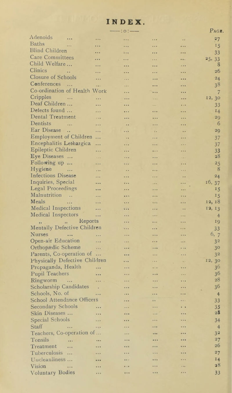 INDEX. Adenoids —: 0: Pag*. 27 Baths 15 Blind Children 33 Care Committees 25- 33 Child Welfare... 8 Clinics 26 Closure of Schools 24 Conferences 38 Co-ordination of Health Work 7 Cripples 12, 30 Deaf Children ... 33 Defects found ... H Dental Treatment 29 Dentists 6 Ear Disease .. 29 Employment of Children ... 37 Encephalitis Let-hargica ... 37 Epileptic Children 33 Eye Diseases ... 28 Following up ... 25 Hygiene 8 Infectious Disease 24 Inquiries, Special 16, 37 Legal Proceedings 15 Malnutrition 15 Meals 12, 18 Medical Inspections 12, 13 Medical Inspectors 4 ,, „ Reports 19 Mentally Defective Children 33 Nurses 6, 7 Open-air Education 32 Orthopaedic Scheme 30 Parents, Co-operation of ... 32 Physically Defective Children 12, 30 Propaganda, Health 3<3 Pupil Teachers 36 Ringworm 28 Scholarship Candidates 36 Schools, No. of 4 School Attendance Officers 33 Secondary Schools 35 Skin Diseases ... 2S Special Schools 34 Staff 4 Teachers, Co-operation of... 32 Tonsils 27 Treatment 26 Tuberculosis ... 27 Uncleanliness... H Vision 28 Voluntary Bodies 33