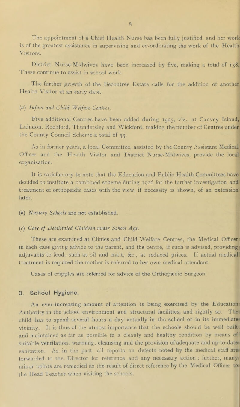 The appointment ot a Chief Health Nurse has been fully justified, and her work is of the greatest assistance in supervising and co-ordinating the work of the Health Visitors. District Nurse-IMidwives have been increased by five, making a total of 138. These continue to assist in school work. The further growth ot the Becontree Estate calls for the addition of another Health Visitor at an early date. {(i) Infant and Child Welfare Centres. Five additional Centres have been added during 1925, viz., at Canvey Island, I.aindon, Kochford, Thundersley and W’ickford, making the number of Centres under the County Council Scheme a total of 33. As in former years, a local Committee, assisted by the County .Assistant IMedical Officer and the Health Visitor and District Nurse-Midwives, provide the local organisation. It is satisfactory to note that the Education and Public Health Committees have decided to institute a combined scheme during 1926 for the further investigation and treatment of orthopccdic cases with the view, if necessity is shown, of an extension later. (b) Nursery Schools are not established. (f) Care of Debilitated Children tinder School Age. These are examined at Clinics and Child Welfare Centres, the Medical Officer- in each case, giving advice to the parent, and the centre, if such is advised, providing; adjuvants to food, such as oil and malt, &c., at reduced prices. If actual medicall treatment is required the mother is referred to her own medical attendant. Cases of cripples are referred for advice of the Orthopaedic Surgeon. 3. School Hygiene. An ever-increasing amount of attention is being exercised by the Education; Authority in the school environment and structural facilities, and rightly so. The; child has to spend several hours a day actually in the school or in its immediate- vicinity. It is thus of the utmost importance that the schools should be well built and maintained as far as possible in a cleanly and healthy condition by means of: suitable ventilation, warming, cleansing and the provision of adequate and up-to-date- sanitation. As in the past, all reports on defects noted by the medical staff are:; forwarded to the Director for reference and any necessary action ; further, many minor jioints are remedied as the result of direct reference by the Medical Officer to* the Head Teacher when visiting the schools. ,