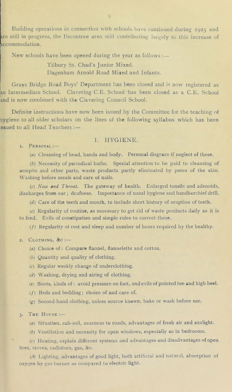 0 Building operations in connection with schools have continued during 1925 and ire still in progress, the I'econtree area still contributing largely to this increase of iccommodation. New schools have been opened during the year as follows:— Tilbury St. Chad’s Junior Mixed, Dagenham Arnold Road Mixed and Infants. Grays Bridge Road Boys’ Department has been closed and is now registered as in Intermediate School. Clavering C.E. School has been closed as a C.E. School ind is now combined with the Clavering Council School. Definite instructions have now been issued by the Committee for the teaching of nygiene to all older scholars on the lines of the following syllabus which has been ssued to all Head Teachers: — I. HYGIENE. 1. Personal:— («) Cleansing of head, hands and body. Personal disgrace if neglect of these. (b) Necessity of periodical baths. Special attention to be paid to cleansing of armpits and other parts, waste products partly eliminated by pores of the skin. Washing before meals and care of nails. (c) Nose and Throat. The gateway of health. Enlarged tonsils and adenoids, discharges from ear ; deafness. Importance of nasal hygiene and handkerchief drill. (rf) Care of the teeth and mouth, to include short history of eruption of teeth. (e) Regularity of routine, as necessary to get rid of waste products daily as it is to feed. Evils of constipation and simple rules to correct these. (/) Regularity ot rest and sleep and number of hours required by the healthy. 2. Clothing, &c :— {a) Choice of: Compare flannel, flannelette and cotton. {b) Quantity and quality of clothing. (c) Regular weekly change of underclothing. {d) Washing, drying and airing of clothing. (c) Boots, kinds of : avoid pressure on foot, and evils of pointed toe and high heel. (/) Beds and bedding; choice of and care of. (g) Second-hand clothing, unless source known, bake or wash before use. 3. The House :— [a) Situation, sub-soil, nearness to roads, advantages of fresh air and sunlight. (b) Ventilation and necessity for open windows, especially so in bedrooms. ' (c) Heating, explain different systems and advantages and disadvantages of open lires, stoves, radiators, gas, &c. (i!) Lighting, advantages of good light, both artificiai and natunil, absorption of oxygen by gas burner as compared to electric light.