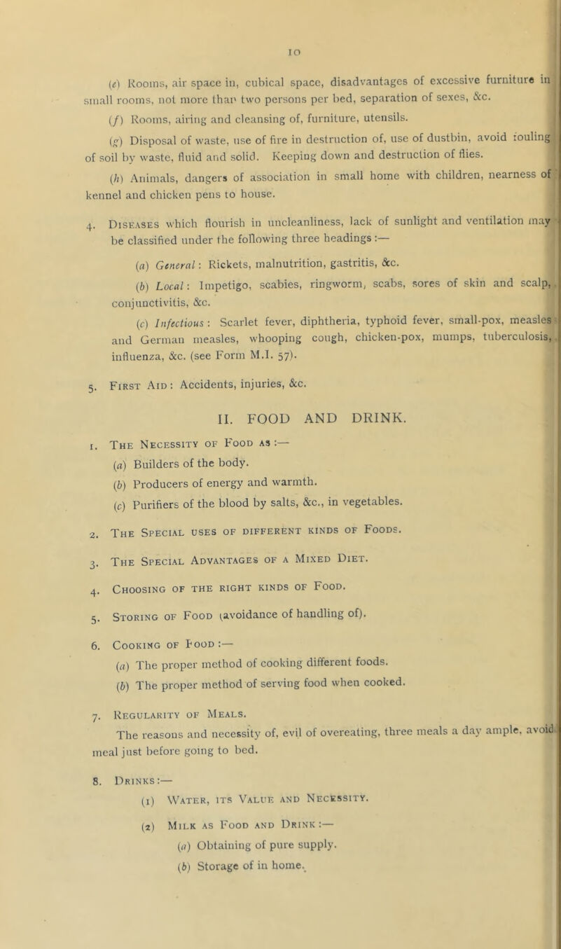 (e) Rooms, air space in, cubical space, disadvantages of excessive furniture in small rooms, not more than two persons per bed, separation of sexes, &c. (/) Rooms, airing and cleansing of, furniture, utensils. (g) Disposal of waste, use of fire in destruction of, use of dustbin, avoid louling of soil by waste, fluid and solid. Keeping down and destruction of flies. [It) Animals, dangers of association in small home with children, nearness of kennel and chicken pens to house. 4. Diseases which flourish in uncleanliness, lack of sunlight and ventilation may be classified under the following three headings :— (fl) General: Rickets, malnutrition, gastritis, &c. (b) Local: Impetigo, scabies, ringworm, scabs, sores of skin and scalp,, conjunctivitis, &c. (c) Infectious : Scarlet fever, diphtheria, typhoid fever, small-pox, measles and German measles, whooping cough, chicken-pox, mumps, tuberculosis, influenza, &c. (see Form M.I. 57). 5. First Aid : Accidents, injuries, &c. II. FOOD AND DRINK. 1. The Necessity of Food as:— (rt) Builders of the body. (b) Producers of energy and warmth. (c) Purifiers of the blood by salts, &c., in vegetables. 2. The Special uses of different kinds of Foods. 3. The Special Advantages of a Mixed Diet. 4. Choosing of the right kinds of Food. 5. Storing of Food ^avoidance of handling of). 6. Cooking of Pood :— {a) The proper method of cooking different foods. (b) The proper method of serving food when cooked. 7. Regularity of Meals. The reasons and necessity of, evil of overeating, three meals a d.ay ample, avoid meal just before going to bed. 8. Drinks:— (^i) Water, its Value and Necessity. (2) Milk as Food and Drink:— (a) Obtaining of pure supply. (b) Storage of in home._
