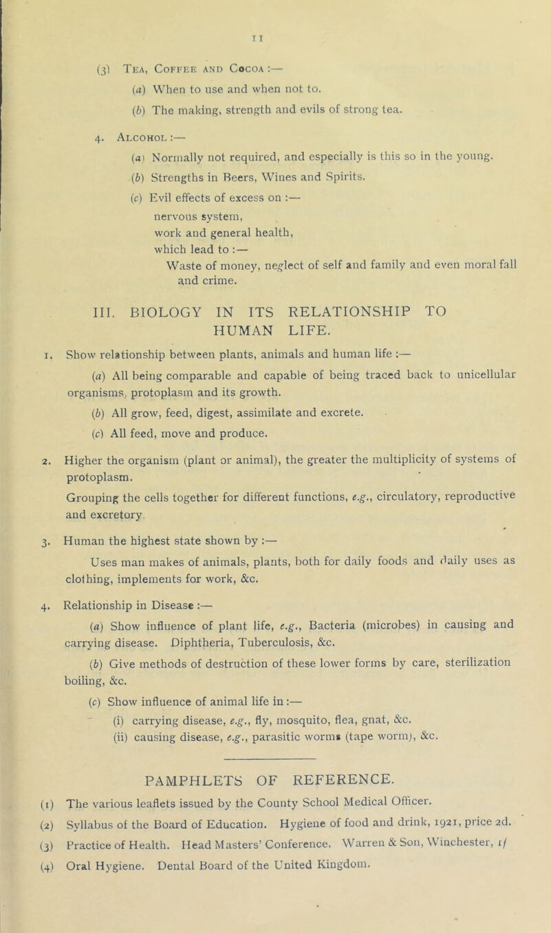 (a) When to use and when not to. (i) The making, strength and evils of strong tea. 4. Alcohoe :— (aI Normally not required, and especially is this so in the young. (b) Strengths in Beers, Wines and Spirits. (c) Evil effects of excess on ;— nervous system, work and general health, which lead to :— Waste of money, neglect of self and family and even moral fall and crime. III. BIOLOGY IN ITS RELATIONSHIP TO HUMAN LIFE. 1. Show relationship between plants, animals and human life :— (a) All being comparable and capable of being traced back to unicellular organisms, protoplasm and its growth. (b) All grow, feed, digest, assimilate and excrete. (c) All feed, move and produce. 2. Higher the organism (plant or animal), the greater the multiplicity of systems of protoplasm. Grouping the cells together for different functions, e.g., circulatory, reproductive and excretory. 3. Human the highest state shown by :— Uses man makes of animals, plants, both for daily foods and daily uses as clothing, implements for work, &c. 4. Relationship in Disease :— (a) Show influence of plant life, e.g., Bacteria (microbes) in causing and carrying disease. Diphtheria, Tuberculosis, &c. (b) Give methods of destruction of these lower forms by care, sterilization boiling, &c. (c) Show influence of animal life in :— (i) carrying disease, e.g., fly, mosquito, flea, gnat, &c. (ii) causing disease, g.g., parasitic worms (tape wormj, &c. PAMPHLETS OF REFERENCE. (1) The various leaflets issued by the County School Medical Officer. (2) Syllabus of the Board of Education. Hygiene of food and drink, 1921, price 2d. (3) Practice of Health. Head Masters’Conference. Warren & Son, Winchester, 1/ (4) Oral Hygiene. Dental Board of the United Kingdom.