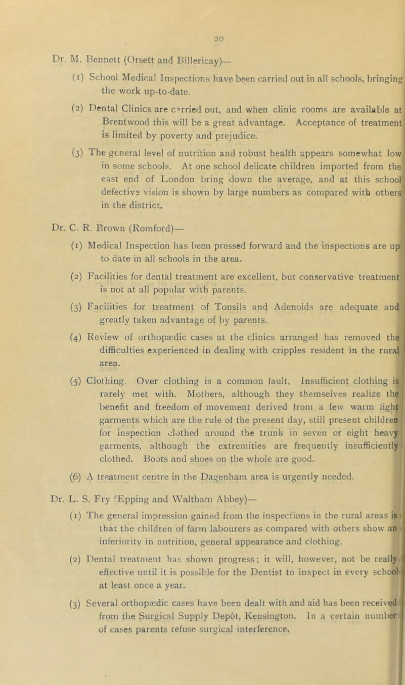 Dr. M. Bennett (Orsett and Billericay)— (1) School Medical Inspections have been carried out in all schools, bringing the work up-to-date. (2) Dental Clinics are crried out, and when clinic rooms are available at Brentwood this will be a great advantage. Acceptance of treatment is limited by poverty and prejudice. (3) The general level of nutrition and robust health appears somewhat low in some schools. At one school delicate children imported from the east end of London bring down the average, and at this school defective vision is shown by large numbers as compared with others in the district. Dr. C. R. Brown (Romford)— (1) Medical Inspection has been pressed forward and the inspections are up to date in all schools in the area. (2) Facilities for dental treatment are excellent, but conservative treatment is not at all popular with parents. (3) Facilities for treatment of Tonsils and Adenoids are adequate and greatly taken advantage of by parents. (4) Review of orthopaedic cases at the clinics arranged has removed the difficulties experienced in dealing with cripples resident in the rural area. (5) Clothing. Over clothing is a common fault. Insufficient clothing is rarely met with. Mothers, although they themselves realize the benefit and freedom of movement derived from a few warm light garments which are the rule of the present day, still present children for inspection clothed around the trunk in seven or eight heavy garments, although the extremities are frequently insufficiently clothed. Boots and shoes on the whole are good. (6) A treatment centre in the Dagenham area is urgently needed. Dr. L. S. Fry (Epping and Waltham Abbey) — (1) The general impression gained from the inspections in the rural areas is that the children of farm labourers as compared with others show an inferiority in nutrition, general appearance and clothing. (2) Dental treatment has shown progress; it will, however, not be really effective until it is possible for the Dentist to inspect in every school at least once a year. (3) Several orthopaedic cases have been dealt with and aid has been received from the Surgical Supply Depot, Kensington. In a certain number of cases parents refuse surgical interference, '