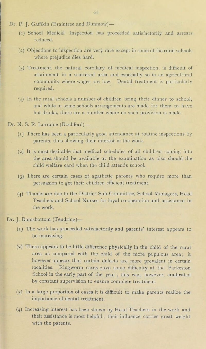 Dr. P. J. Gaffikin (Braintree and Dnninow)— (1) School Medical Inspection has proceeded satisfactorily and arrears reduced. (2) Objections to inspection are very rare e.Kcept in some of the rural schools where prejudice dies hard. (3) Treatment, the natural corollary of medical inspection, is difficult of attainment in a scattered area and especially so in an agricultural community where wages are low. Dental treatment is particularly required. (4) In the rural schools a number of children bring their dinner to school, and while in some schools arrangements are made for them to have hot drinks, there are a number where no such provision is made. Dr, N. S. R. Lorraine (Rochford) — (1) There has been a particularly good attendance at routine inspections by parents, thus showing their interest in the work. (2) It is most desirable that medical schedules of all children coming into the area should be available at the examination as also should the child welfare card when the child attends school. (3) There are certain cases of apathetic parents who require more than persuasion to get their children efficient treatment. (4) Thanks are due to the District Sub-Committee, School Managers, Head Teachers and School Nurses for loyal co-operation and assistance in the work. Dr. J. Ramsbottom (Tendring)— (1) The work has proceeded satisfactorily and parents* interest appears to be increasing. (2) There appears to be little difference physically in the child of the rural area as compared with the child of the more p(jpulous area; it however appears that certain defects are more prevalent in certain localities. Ringworm cases gave some difficulty at the Parkeston School in the early part of the year; this was, however, eradicated by constant supervision to ensure complete treatment. (3) In a large proportion of cases it is difficult to make parents realize the importance of dental treatment. (4) Increasing interest has been shown by Head Teachers in the work and their assistance is most helpful; their influence carries great weight with the parents.