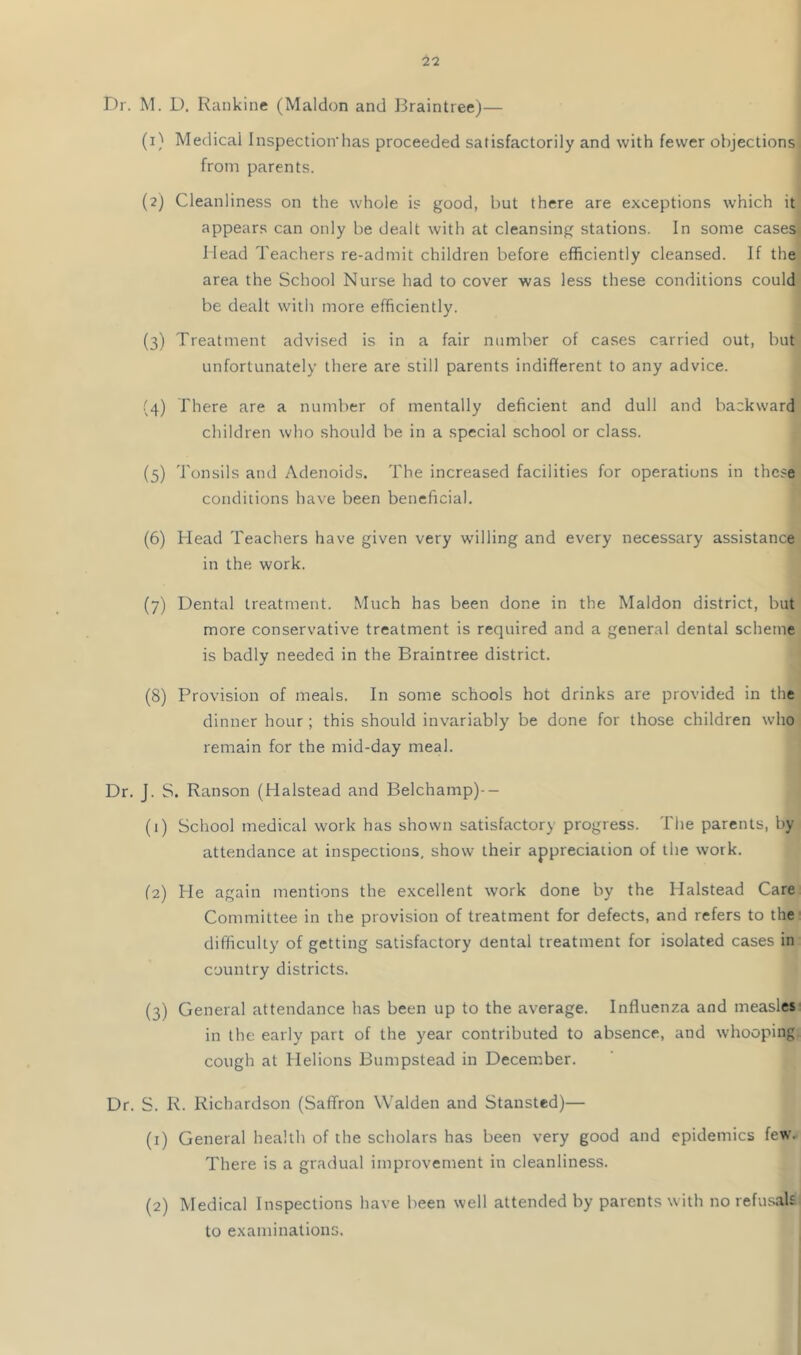 Dr. M. D. Rankine (Maldon and Braintree)— (1) Medicai Inspection’has proceeded satisfactorily and with fewer objections from parents. (2) Cleanliness on the whole is good, but there are exceptions which it appears can only be dealt with at cleansing stations. In some case^ Head Teachers re-admit children before efficiently cleansed. If the area the School Nurse had to cover was less these conditions could be dealt with more efficiently. (3) Treatment advised is in a fair number of cases carried out, but unfortunately there are still parents indifferent to any advice. (4) There are a number of mentally deficient and dull and backward children who should be in a special school or class. (5) Tonsils and Adenoids. The increased facilities for operations in these conditions have been beneficial. (6) Head Teachers have given very willing and every necessary assistance in the work. (7) Dental treatment. Much has been done in the Maldon district, but more conservative treatment is required and a general dental scheme is badly needed in the Braintree district. (8) Provision of meals. In some schools hot drinks are provided in the dinner hour ; this should invariably be done for those children who remain for the mid-day meal. Dr. J. S. Ranson (Halstead and Belchamp)-- (1) School medical work has shown satisfactory progress. The parents, by attendance at inspections, show their appreciation of the work. (2) He again mentions the excellent work done by the Halstead Care Committee in the provision of treatment for defects, and refers to the difficulty of getting satisfactory dental treatment for isolated cases in country districts. (3) General attendance lias been up to the average. Influenza and measles. in the early part of the year contributed to absence, and whooping cough at Helions Bumpstead in December. Dr. S. R. Richardson (Saffron Walden and Stansted)— (1) General health of the scholars has been very good and epidemics few. There is a gradual improvement in cleanliness. (2) Medical Inspections have been well attended by parents with no refu.^ah to examinations.