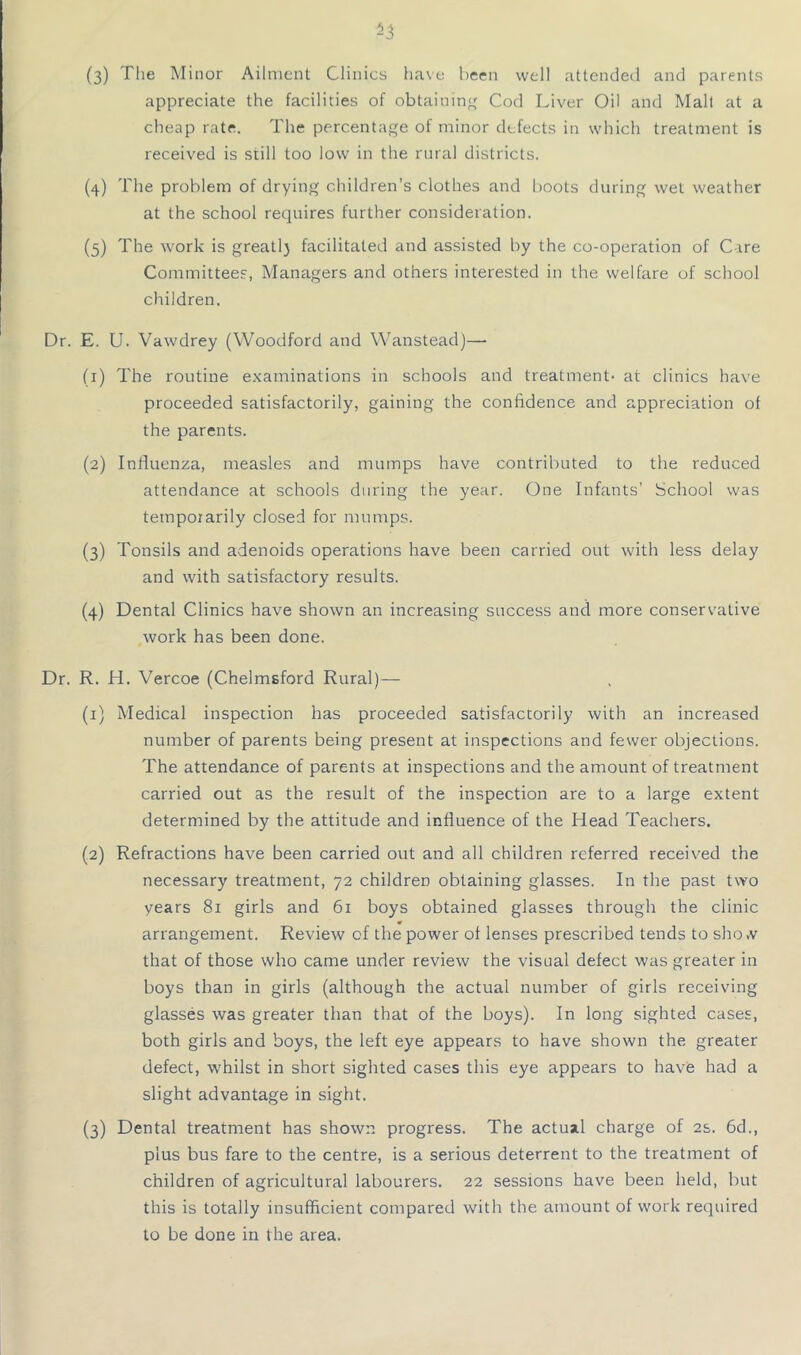 ^3 (3) The Minor Ailment Clinics ha\'e been well attended and parents appreciate the facilities of obtainin'^ Cod Liver Oil and Malt at a cheap rate. The percentage of minor defects in which treatment is received is still too low in the rural districts. (4) The problem of drying children’s clothes and boots during wet weather at the school requires further consideration. (5) The work is greatl) facilitated and assisted by the co-operation of Care Committees, Managers and others interested in the welfare of school children. Dr. E. U. Vawdrey (Woodford and Wanstead)— (1) The routine examinations in schools and treatment- at clinics have proceeded satisfactorily, gaining the confidence and appreciation of the parents. (2) Infiuenza, measles and mumps have contributed to the reduced attendance at schools during the year. One Infants’ School was temporarily closed for mumps. (3) Tonsils and adenoids operations have been carried out with less delay and with satisfactory results. (4) Dental Clinics have shown an increasing success and more conservative work has been done. Dr. R. H. Vercoe (Chelmsford Rural)— (1) Medical inspection has proceeded satisfactorily with an increased number of parents being present at inspections and fewer objections. The attendance of parents at inspections and the amount of treatment carried out as the result of the inspection are to a large extent determined by the attitude and influence of the Head Teachers. (2) Refractions have been carried out and all children referred received the necessary treatment, 72 children obtaining glasses. In the past two years 81 girls and 61 boys obtained glasses through the clinic « arrangement. Review of the power of lenses prescribed tends to sho.v that of those who came under review the visual defect was greater in boys than in girls (although the actual number of girls receiving glasses was greater than that of the boys). In long sighted cases, both girls and boys, the left eye appears to have shown the greater defect, w’hilst in short sighted cases this eye appears to have had a slight advantage in sight. (3) Dental treatment has shown progress. The actual charge of 2s. 6d., plus bus fare to the centre, is a serious deterrent to the treatment of children of agricultural labourers. 22 sessions have been held, but this is totally insufficient compared with the amount of work required to be done in the area.