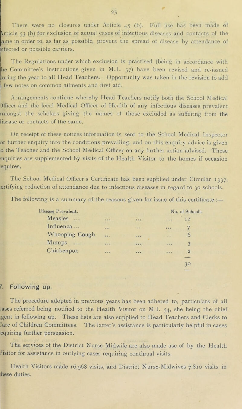 ^5 I'liere were no closures uinler Article 45 (b). Full use has been made of \rticle 53 (b) for exclusion of actual cases of infectious diseases and contacts of the ame in order to, as far as possible, prevent the spread of disease by attendance of nfected or possible carriers. The Retaliations under which exclusion is practised (being in accordance with he Committee’s instructions given in M.I. 57) have been revised and re-issued luring the year to all Head Teachers. Opportunity was taken in the revision to add L few notes on common ailments and first aid. .Arrangements continue whereby Head Teachers notify both the School Medical Officer and the local Aledical Officer of Health of any infectious diseases prevalent imongst the scholars giving the names of those excluded as suffering from the lisease or contacts of the same. On receipt of these notices information is sent to the School Medical Inspector or further enquiry into the conditions prevailing, and on this enquiry advice is given 0 the Teacher and the School Medical Officer on any further action advised. These ■nquiries are supplemented by visits of the Health Visitor to the homes if occasion equires. The School Medical Officer’s Certificate has been supplied under Circular 1337, ertifying reduction of attendance due to infectious diseases in regard to 30 schools. The following is a summary of the reasons given for issue of this certificate :— Llisease Prevalent. No. of Schools. Measles ... • • • 12 Influenza... • • 7 Whooping Cough • • • 6 Mumps ... 3 Chicken pox • • • 2 30 L Following up. The procedure adopted in previous years has been adhered to, particulars of all :ases referred being notified to the Health Visitor on M.I. 54, she being the chief gent in following up. These lists are also supplied to Head Teachers and Clerks to lare of Children Committees. The latter’s assistance is particularly helpful in cases equiring further persuasion. The services of the District Nurse-Midwife are also made use of by the Health /isitor for assistance in outlying cases requiring continual visits. Health Visitors made 16,968 visits, and District Nurse-Midwives 7,810 visits in hese duties.