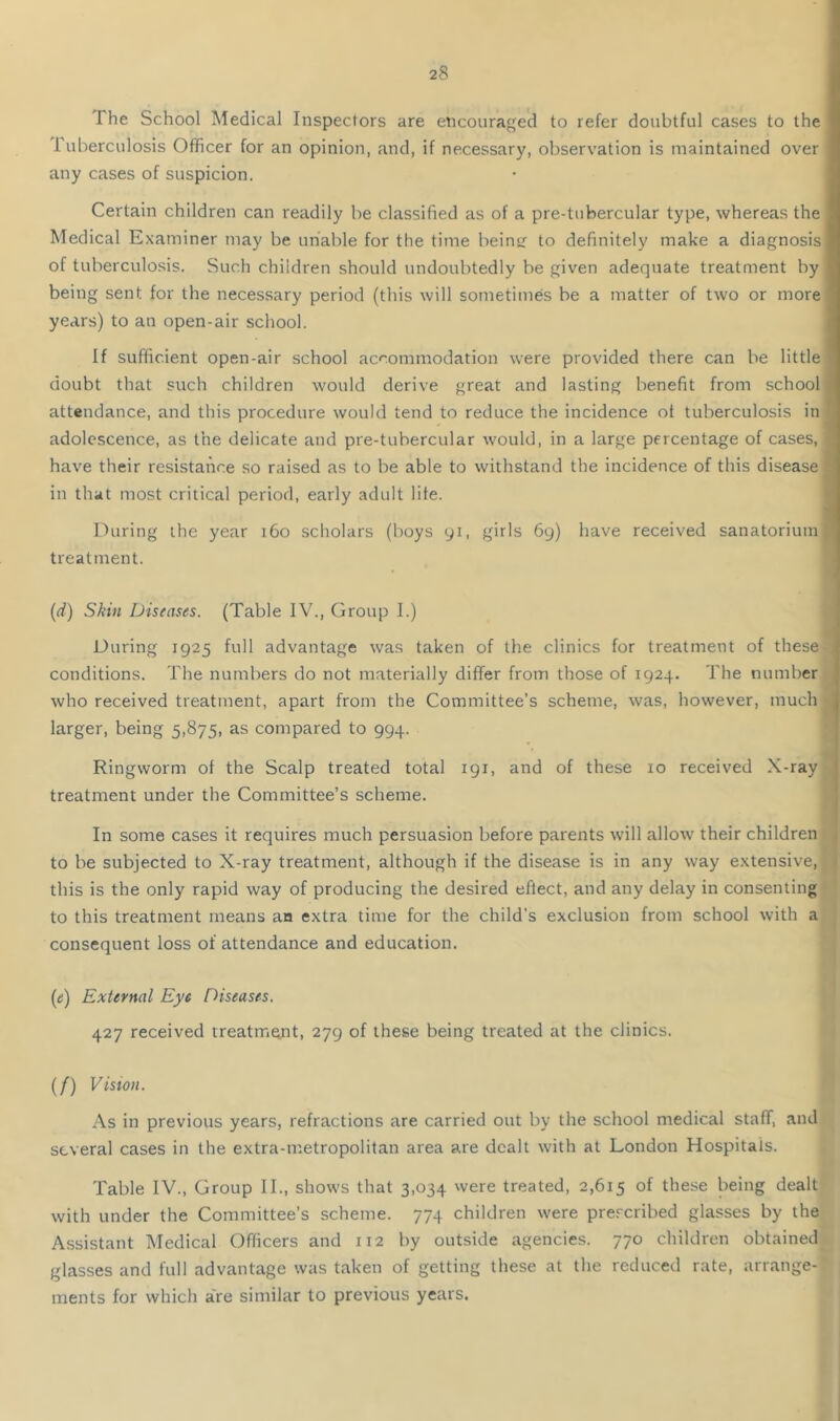 The School Medical Inspectors are encouraged to refer doubtful cases to the luberculosis Officer for an opinion, and, if necessary, observation is maintained over any cases of suspicion. Certain children can readily be classified as of a pre-tubercular type, whereas the Medical Examiner may be unable for the time beintr to definitely make a diagnosis of tuberculosis. Such children should undoubtedly be given adequate treatment by being sent for the necessary period (this will sometimes be a matter of two or more years) to an open-air school. If sufficient open-air school accommodation were provided there can be little doubt that such children would derive great and lasting benefit from school attendance, and this procedure would tend to reduce the incidence ot tuberculosis in adolescence, as the delicate and pre-tubercular would, in a large percentage of cases, have their resistance so raised as to be able to withstand the incidence of this disease in that most critical period, early adult life. During the year 160 scholars (boys yi, girls 69) have received sanatorium treatment. # (d) Skin Diseases. (Table IV., Group I.) During 1925 full advantage was taken of the clinics for treatment of these conditions. The numbers do not materially differ from those of 1924. The number who received treatment, apart from the Committee’s scheme, was, however, much larger, being 5,875, as compared to 994. Ringworm of the Scalp treated total 191, and of these 10 received X-ray treatment under the Committee’s scheme. In some cases it requires much persuasion before parents will allow their children to be subjected to X-ray treatment, although if the disease is in any way extensive,, this is the only rapid way of producing the desired eflect, and any delay in consenting ’ to this treatment means an extra time for the child's exclusion from school with a | consequent loss of attendance and education. (e) External Eye Diseases. 427 received rreatm^t, 279 of these being treated at the clinics. (/) Vision. As in previous years, refractions are carried out by the school medical staff, and several cases in the extra-nretropolitan area are dealt with at London Hospitals. Table IV., Group II., shows that 3,034 were treated, 2,615 of these being dealt with under the Committee’s scheme. 774 children were prescribed glasses by the Assistant Medical Officers and 112 by outside agencies. 770 children obtained glasses and full advantage was taken of getting these at the reduced rate, arrange- ments for which a're similar to previous years. i I