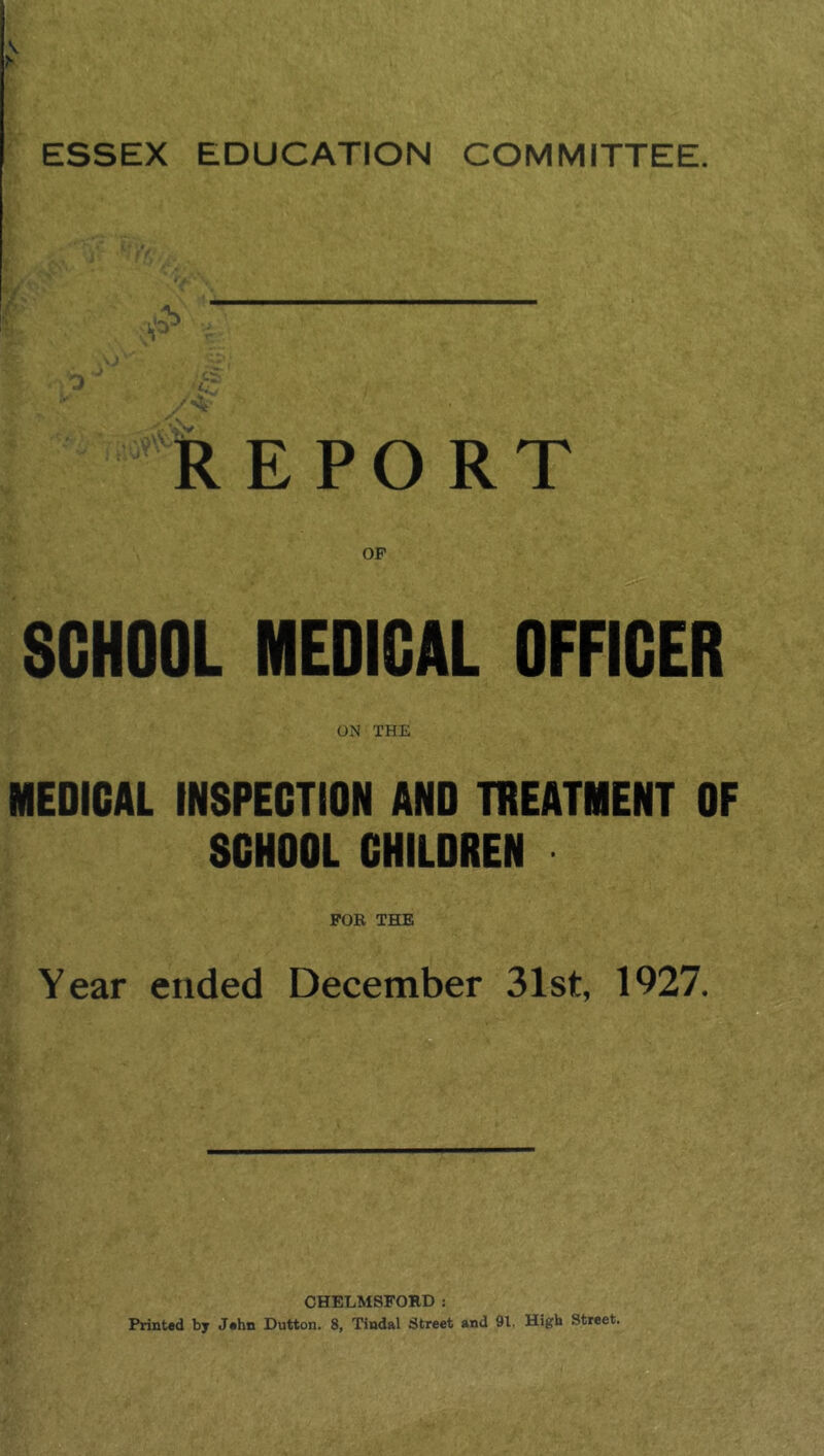 V ESSEX EDUCATION COMMITTEE. I fe E PO RT SCHOOL MEDICAL OFFICER ON THE MEDICAL INSPECTION AND TREATMENT OF SCHOOL CHILDREN FOR THE Year ended December 31st, 1927. CHELMSFORD : Printed by Jehn Dutton. 8, Tindal Street and 91. High Street.