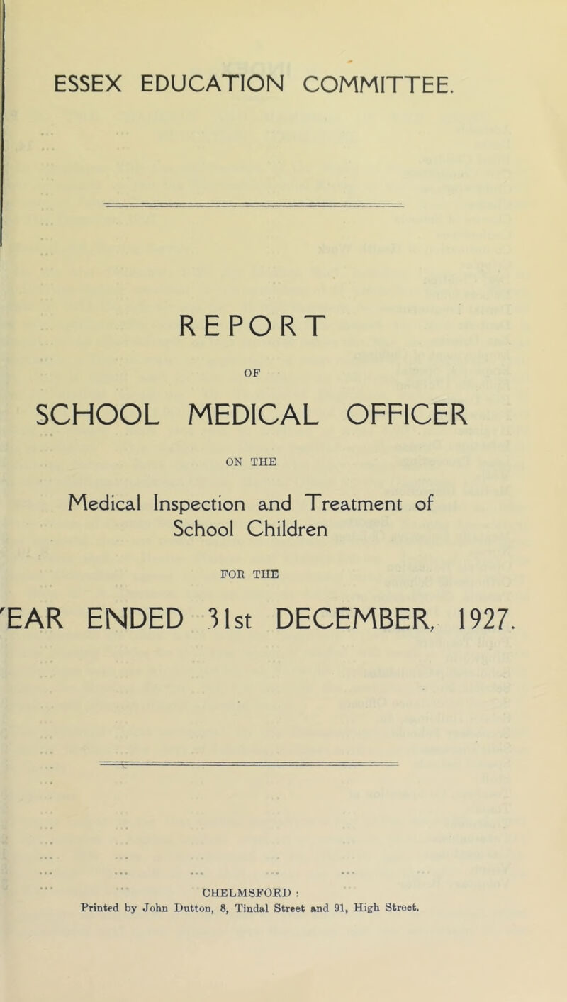 ESSEX EDUCATION COMMITTEE. REPORT OF SCHOOL MEDICAL OFFICER ON THE Medical Inspection and Treatment of School Children FOR THE TAR ENDED 31st DECEMBER, 1927. CHELMSFORD: Printed by John Dutton, 8, Tindal Street and 91, High Street.