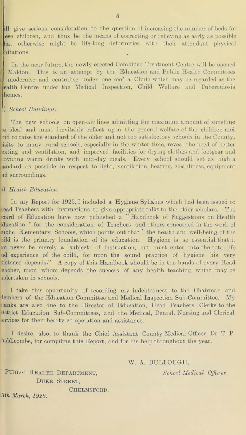 ill give serious consideration to the ([uestion of increasing the nunihor of l)e(ls for )i ese children, and tlius be the means of correcting or relieving as early as possible I. lat otherwise might he life-long deformities with their attendatit physical J nitations. In the near future, the newly erected Combined Treatment Centre will be opened / Maldon. This is an attempt by the Education and i’ublic Health Committees t modernise and centralise under one roof a Clinic whicli may he regarded as the L ealth Centre under the Medical Inspection, Child Welfare and Tuberculosis t hemes. I ) School Buildings. The new schools on open-air lines admitting the maximum amount of sunshine : e ideal and must inevitably reflect upon the general welfare of the children and I nd to raise the standard of the older and not too satisfactoiy schools in the County. ; isits to many rural schools, especially in the winter time, reveal the need of better : mating and ventilation, and improved facilities for drying clothes and footgear and 1 -oviding warm drinks with mid-day meals. Every school should set as high a i .andard as possible in respect to light, ventilation, heating, cleanliness, equipment ad surroundings. 0 Health Education. In my Report for 1925,1 included a Hygiene Syllabus which had been issued to itead Teachers with instructions to give appropriate talks to the older scholars. The 'oard of Education have now published a Handbook of Suggestions on Health ducation ” for the consideration of Teachers and others concerned in the work of ublic Elementai'y Schools, which points out that “the healtli and well-being of the aild is the primary foundation of its education. Hygiene is so essential that it m never be merely a ‘ subject ’ of instruction, but must enter into the total life ad experience of the child, for upon the sound practice of hygiene his very dstence depends.” A copy of this Handbook should be in the hands of every Head eacher, upon whom depends the success of any health teaching which may be ndertaken in schools. I take this opportunity of recording my indebtedness to the Chairman and lembers of the Education Committee and Medical Inspection Sub-Committee. My aanks are also due to the Director of Education, Head Teachers, Clerks to the hstrict Education Sub-Committees, and the Medical, Dental, Nui'sing and Clerical ervices for their hearty co-operation and assistance. I desire, also, to thank the Chief Assistant County Medical Officer, Dr. T. P. ’uddicombe, for compiling this Report, and for his help throughout the year. W. A. BULLOUGH, Public Health Department, School Medical Officer. Duke Street, Chelmsford. 3th March, 1928.