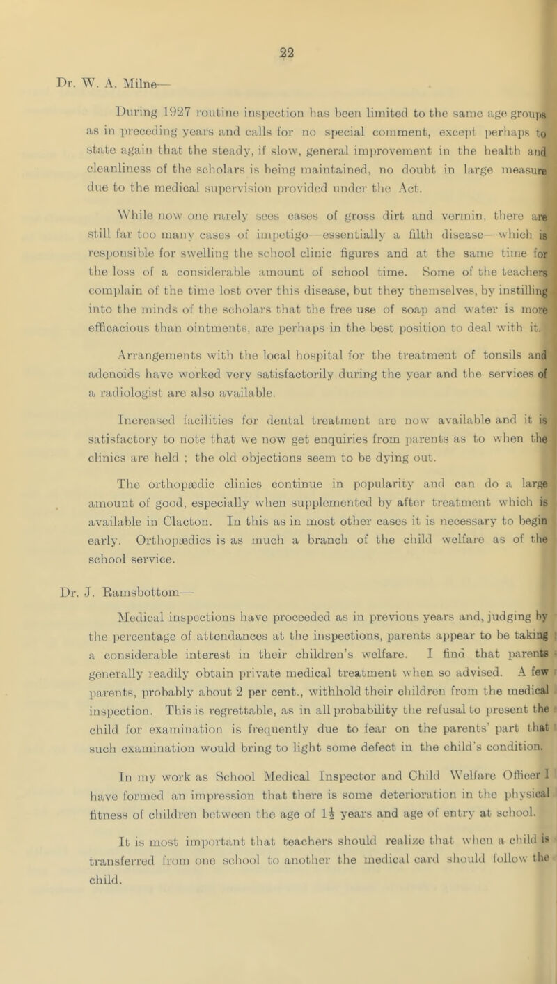 Dr. W. A. Milne— During 1927 routine inspection lias been limited to the same age groii])8 as in jireceding years and calls for no special comment, excejit iierhaps to state again that the steady, if slow, general imjirovement in the health and cleanliness of the scholars is being maintained, no doubt in large measure due to the medical supervision provided under the Act. While now one rarely sees cases of gross dirt and vermin, there are still far too many cases of impetigo—essentially a tilth disease—which is responsible for swelling the school clinic figures and at the same time for the loss of a considerable amount of school time. Some of the teachers complain of the time lost over this disease, but they themselves, by instilling into the minds of the scholars that the free use of soaj) and water is more efticacious than ointments, are perhaps in the best position to deal with it. .\rrangements with the local hos])ital for the treatment of tonsils and adenoids have worked very satisfactorily during the year and the services of a radiologist are also available. Increased facilities for dental treatment are now available and it is satisfactory to note that we now get enquiries from parents as to when the clinics are held ; the old objections seem to be dying out. The orthopiedic clinics continue in popularity and can do a large amount of good, especially when supplemented by after treatment which is available in Clacton. In this as in most other cases it is necessary to begin early. Orthopaedics is as much a branch of the child welfare as of the school service. Dr. J. Ramshottom— Medical inspections have proceeded as in previous years and, judging by the percentage of attendances at the inspections, parents appear to be taking a considerable interest in their children’s welfare. I find that parents generally readily obtain private medical treatment when so advised. A few parents, probably about 2 per cent., withhold their children from the medical inspection. This is regrettable, as in all i)robahility the refusal to jiresent the child for examination is freciuently due to feai' on the parents’ part that such examination would bring to light some defect in the child’s condition. In my work as School Medical Inspector and Child Wellare Otticer 1 have formed an impression that there is some deterioration in the iihysical fitness of children between the ago of years and age of entry at school. It is most important that teachers should realize that when a child is transfen-ed from one school to another the medical card should follow the child.