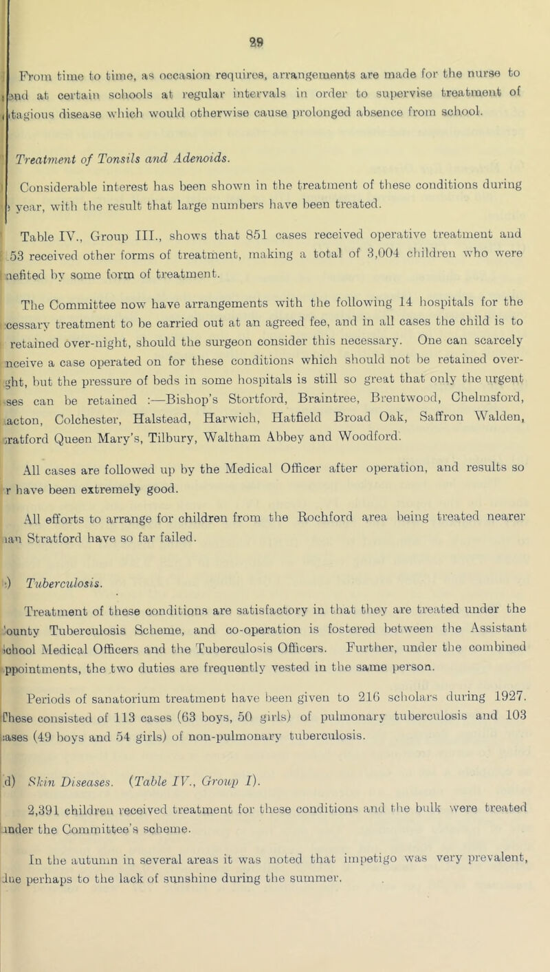 From bime bo time, as occasion requires, arrangements are made for the nurse to 4 ^nd at certain schools at I'egular intervals in order to supervise treatment of (itagious disease which would otherwise cause prolonged absence from school. Treatment of Tonsils and Adenoids. Considerable interest has been shown in the treatment of tliese conditions during ! year, with the result that large numbers have been treated. Table IV., Group III., shows that 851 cases received operative treatment and ; .53 received other forms of treatment, making a total of 3,001 children who were nefited by some form of treatment. The Committee now have arrangements with the followdng 14 hospitals for the cessary treatment to he canned out at an agreed fee, and in all cases the child is to retained over-night, should the surgeon consider this necessary. One can scarcely nceive a case operated on for these conditions which should not be retained over- ght, but the pressure of heds in some liospitals is still so great that only the urgent ses can be retained :—Bishop’s Stortford, Braintree, Brentwood, Chelmsford, .acton, Colchester, Halstead, Harwich, Hatfield Broad Oak, Saffron Walden, iratford Queen Mary’s, Tilbury, Waltham Abbey and Woodford. All cases are followed up by the Medical Officer after operation, and results so r have been extremely good. All efforts to arrange for children from the Rochford area being treated nearer lan Stratford have so far failed. •) Tuhermlosis. Treatment of these conditions are satisfactory in that they are treated under the 'ounty Tuberculosis Scheme, and co-operation is fostered betw'een the Assistant School Medical Officers and the Tuberculosis Officers. Further, under the comhined ppointments, the two duties are frequently vested in the same person. Periods of sanatorium treatment have been given to 216 scliolars during 1927. These consisted of 113 cases (63 boys, 50 girls) of pulmonary tubercidosis and 103 liases (49 boys and 54 girls) of non-pulmonary tuberculosis. ,d) S‘hin Diseases. {Table IV., Group I). 2,391 children received treatment for these conditions and the bulk were treated .mder the Committee’s scheme. In the autumn in several areas it was noted that im[)etigo was very prevalent, due perhaps to the lack of sunshine during the summer.