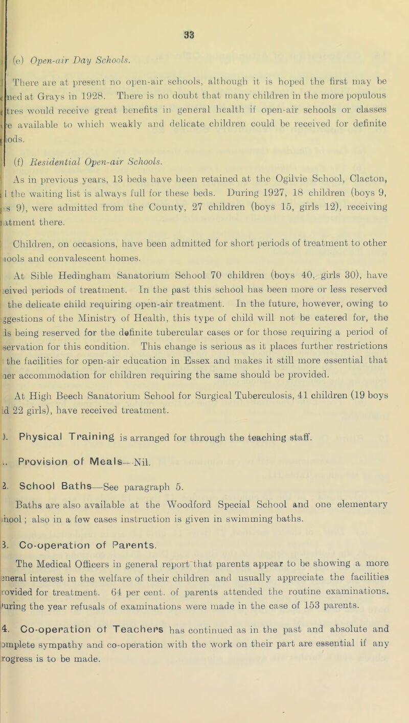 (r) Open-air Day Schoda. ! There aic at present no open-air schools, altliou},'h it is hoptul tlie first may f)0 < neil at Grays in 1!)28. Thei'e is no douht tliat many cliih’lren iii the more poinilous ( tres would receive great benefits in general health if ojien-air schools or classes ^ -e available to which weakly and delicate cbildi'en could be received for definite I lods. (f) liesidential Open-air Schools. As in previoiis years, 13 beds have been retained at the Ogilvie School, Clacton, i 1 the waiting list is always full for these beds. During 1927, 1<S children (boys 9, I s 9), were admitted from the County, 27 children (boys 15, girls 12), receiving I .itment there. Children, on occasions, have been admitted for short periods of treatment to other tools and convalescent homes. At Sible Hediugham Sanatorium School 70 children (boys 40, girls 30), have eived periods of treatment. In the past this school has been more or less reserved the delicate child requiring open-air treatment. In the future, however, owing to Ingestions of the Ministry of Health, this type of child will not be catered for, the Is being reserved for the definite tubercular cases or for those requiring a period of servation for this condition. This change is serious as it places further restrictions the facilities for open-air education in Essex and makes it still more essential that rer accommodation for children requiring the same should be provided. At High Beech Sanatorium School for Surgical Tuberculosis, 41 children (19 boys d 22 girls), have received treatment. ). Physical Training is arranged for through the teaching staff. .. Provision of Meals—Nil. 1. School Baths—See paragraph 5. Baths ai’e also available at the Woodford Special School and one elementary ■hool; also in a few cases instruction is given in swimming baths. 3. Co-operation of Parents. The Medical Officers in general report that parents appear to be showing a more hneral interest in the welfare of their children and usually appreciate the facilities Irovided for treatment. 64 per cent, of ))arents attended the routine examinations, •uring the year refusals of examinations were made in the case of 153 parents. 4. Co-operation of Teachers has continued as in the past and absolute and jDinplete sy^mpathy and co-operation with the w’ork on their part are essential if any rogress is to be made.