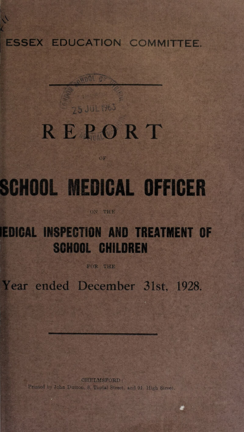 < ESSEX EDUCATION COMMITTEE. REPORT SCHOOL MEDICAL OFFICER ON THE lEDIGAL INSPECTION AND TREATMENT OF SCHOOL CHILDREN FOR THE Year ended December 31st, 1928. M CHELMSFORD: Printed by John Dutton, 8, Tindal Street, and 91, High Street.