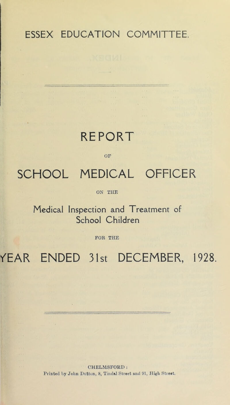 ESSEX EDUCATION COMMITTEE. REPORT OP SCHOOL MEDICAL OFFICER ON THE Medical Inspection and Treatment of School Children FOE THE YEAR ENDED 31st DECEMBER, 1928. CHELMSFORD : Printed by John Dutton, 8, Tiiidal Street and 91, High Street.