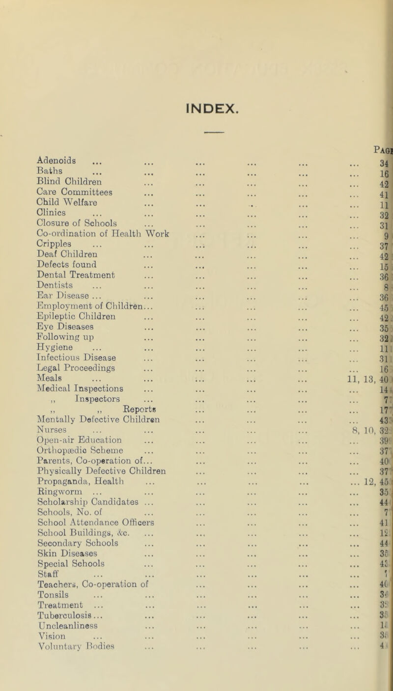 INDEX Adenoids Baths Blind Children Care Committees Child Welfare Clinics Closure of Schools Co-ordination of Health Cripples Deaf Children Defects found Dental Treatment Dentists Ear Disease ... Employment of Children Epileptic Children Eye Diseases Following up Flygiene Infectious Disease Legal Proceedings Meals Medical Inspections ,, Inspectors Work ,, „ Eeports Mentally Defective Children Nurses Open-air Ediication Orthopaedic Scheme Parents, Co-operation of... Physically Defective Children Propaganda, Health Ringworm ... Scholarship Candidates ... Schools, No. of School Attendance Officers School Buildings, &c. Secondary Schools Skin Diseases Special Schools Staff Teachers, Co-operation of Tonsils Treatment Tuberculosis... Uncleanliness Vision Voluntary Bodies